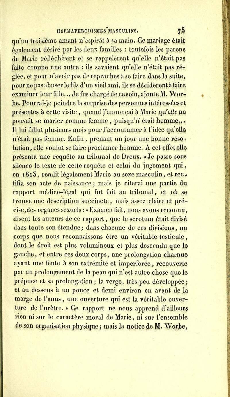 qu’uQ troisième amant n’aspîrât à sa main. Ce mariage était également désiré par les deux familles : toutefois les parens de Marie réfléchirent et se rappelèrent qu’elle n’était pas faite comme une autre : ils savaient qu’elle n’était pas ré- glée, et pour n’avoir pas do reproches à se faire dans la suite, pour nepas abuser le fils d’un vieil ami, ils se décidèrent à faire examiner leur fille... Je fus chargé de ce soin, ajoute M. Wor- be. Pourrai-je peindre la surprise des personnes intéressées et présentes à cette visite , quand j’annonçai à Marie cpiW/c ne pouvait se marier comme femme , puisqu’// était homme,.. Il lui fallut plusieurs mois pour l’accoutumer à l’idée qu’elle n’était pas femme. Enfin , prenant un jour une bonne réso- lution, elle voulut se faire proclamer homme. A cet effet elle présenta une requête au tribunal de Dreux. » Je passe sous silence le texte de celte requête et celui du jugement qui, en 1813, rendit légalement Marie au sexe masculin, et rec.- tifia son acte de naissance; mais je citerai une partie du rapport médico-légal qui fut lait au tribunal, et où se trouve une description succincte, mais assez claire et pré- cise,des organes sexuels : «Examen fait, nous avons reconnu, disent les auteurs de ce rapport, que le scrotum était divisé dans toute son étendue; dans chacune de ces divisions, un corps que nous reconnaissons être un véritable testicule, dont le droit est plus volumineux et plus descendu que le gauche, et entre ces deux corps, une prolongation charnue ayant une fente à son extrémité et imperforée, recouverte par un prolongement de la peau qui n’est autre chose que le prépuce et sa prolongation; la verge, très-peu développée; et au dessous à un pouce et demi environ en avant de ]a marge de l’anus, une ouverture qui est la véritable ouver- ture de l’urètre. 9 Ce rapport ne nous apprend d’ailleurs rien ni sur le caractère moral de Marie, ni sur l’ensemble de son organisation physique ; mais la notice de M. Wy>rhe,