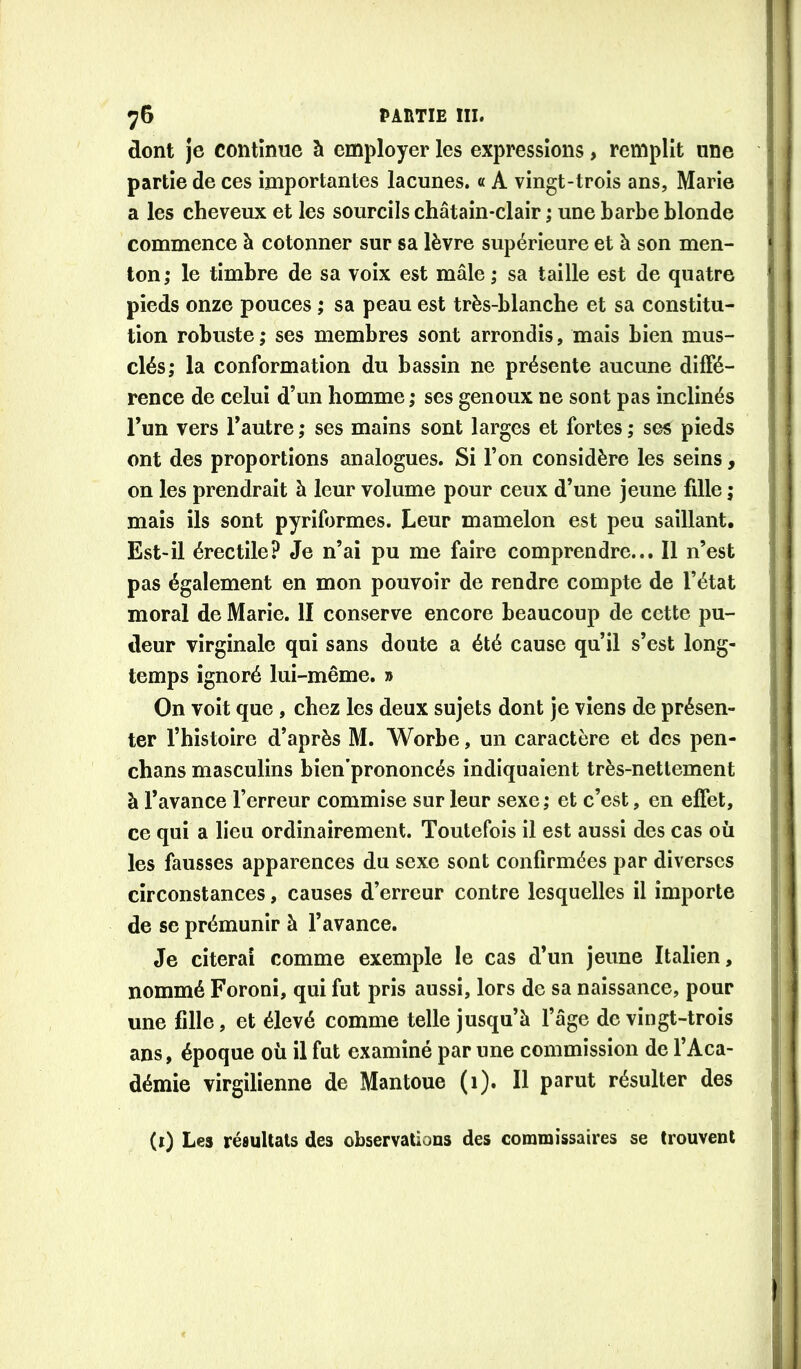 dont je continue à employer les expressions, remplit une partie de ces importantes lacunes. « A vingt-trois ans, Marie a les cheveux et les sourcils châtain-clair ; une barbe blonde commence à cotonner sur sa lèvre supérieure et à son men- ton; le timbre de sa voix est mâle ; sa taille est de quatre pieds onze pouces ; sa peau est très-blanche et sa constitu- tion robuste ; ses membres sont arrondis, mais bien mus- clés; la conformation du bassin ne présente aucune diffé- rence de celui d’un homme ; ses genoux ne sont pas inclinés l’un vers l’autre ; ses mains sont larges et fortes ; ses pieds ont des proportions analogues. Si l’on considère les seins, on les prendrait à leur volume pour ceux d’une jeune fille ; mais ils sont pyriformes. Leur mamelon est peu saillant. Est-il érectile? Je n’ai pu me faire comprendre... Il n’est pas également en mon pouvoir de rendre compte de l’état moral de Marie. II conserve encore beaucoup de cette pu- deur virginale qui sans doute a été cause qu’il s’est long- temps ignoré lui-même. » On voit que, chez les deux sujets dont je viens de présen- ter l’histoire d’après M. Worbe, un caractère et des pen- chans masculins bien’prononcés indiquaient très-nettement à l’avance l’erreur commise sur leur sexe; et c’est, en effet, ce qui a lieu ordinairement. Toutefois il est aussi des cas où les fausses apparences du sexe sont confirmées par diverses circonstances, causes d’erreur contre lesquelles il importe de se prémunir à l’avance. Je citerai comme exemple le cas d’un jeune Italien, nommé Foronî, qui fut pris aussi, lors de sa naissance, pour une fille, et élevé comme telle jusqu’à l’âge de vingt-trois ans, époque où il fut examiné par une commission de l’Aca- démie virgilienne de Mantoue (1). Il parut résulter des (i) Les résultats des observations des commissaires se trouvent