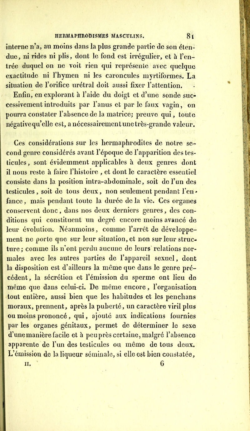 interne n’a, au moins dans la plus grande partie de son éten- due , ni rides ni plis, dont le fond est irrégulier, et à l’en- trée duquel on ne voit rien qui représente avec quelque exactitude ni l’hymen ni les caroncules myrtiformes. La situation de l’orifice urétral doit aussi fixer l’attention. Enfin, en explorant à l’aide du doigt et d’une sonde suc- cessivement introduits par l’anus et par le faux vagin, on pourra constater l’absence de la matrice; preuve qui, toute négative qu’elle est, a nécessairement une très-grande valeur. Ces considérations sur les hermaphrodites de notre se- cond genre considérés avant l’époque de l’apparition des tes- ticules , sont évidemment applicables à deux genres dont il nous reste à faire l’histoire , et dont le caractère essentiel consiste dans la position intra-abdominale, soit de l’un des testicules , soit de tous deux, non seulement pendant l’cn - fance, mais pendant toute la durée de la vie. Ces organes conservent donc, dans nos deux derniers genres, des con- ditions qui constituent un degré encore moins avancé de leur évolution. Néanmoins, comme l’arrêt de développe- ment ne porte que sur leur situation, et non sur leur struc- ture; comme ils n’ont perdu aucune de leurs' relations nor- males avec les autres parties de l’appareil sexuel, dont la disposition est d’ailleurs la même que dans le genre pré- cédent, la sécrétion et l’émission du sperme ont lieu de même que dans celui-ci. De même encore, l’organisation tout entière, aussi bien que les habitudes et les penchans moraux, prennent, après la puberté, un caractère viril plus ou moins prononcé, qui, ajouté aux indications fournies par les organes génitaux, permet de déterminer le sexe d’une manière facile et à peuprès certaine, malgré l’absence apparente de l’un des testicules ou même de tous deux. L’émission de la liqueur séminale, si elle est bien constatée, II. ' 6