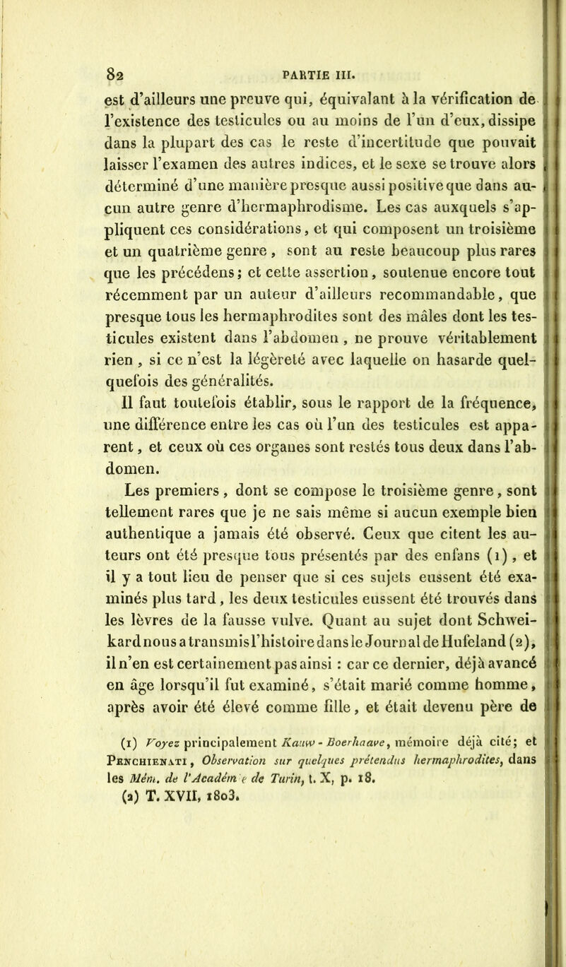 est d’ailleurs une preuve qui, équivalant à la vérification de l’existence des testicules ou au moins de run d’eux, dissipe dans la plupart des cas le reste d’incertitude que pouvait laisser l’examen des autres indices, et le sexe se trouve alors déterminé d’une manière presque aussi positive que dans au- cun autre genre d’hermaphrodisme. Les cas auxquels s’ap- pliquent ces considérations, et qui composent un troisième et un quatrième genre , sont au reste beaucoup plus rares que les précédens ; et cette assertion, soutenue encore tout récemment par un auteur d’ailleurs recommandable, que presque tous les hermaphrodites sont des mâles dont les tes- ticules existent dans l’abdomen , ne prouve véritablement rien , si ce n’est la légèreté avec laquelle on hasarde quel- quefois des généralités. Il faut toutefois établir, sous le rapport de la fréquence, une différence entre les cas où l’un des testicules est appa- rent , et ceux où ces organes sont restés tous deux dans l’ab- domen. Les premiers , dont se compose le troisième genre, sont tellement rares que je ne sais même si aucun exemple bien authentique a jamais été observé. Ceux que citent les au- teurs ont été presque tous présentés par des enfans (1), et il y a tout lieu de penser que si ces sujets eussent été exa- minés plus tard, les deux testicules eussent été trouvés dans les lèvres de la fausse vulve. Quant au sujet dont Schwei- kard nous a transmis l’histoire dans le Journ al de Hufeland ( 2 ), il n’en est certainement pas ainsi : car ce dernier, déjà avancé en âge lorsqu’il fut examiné, s’était marié comme homme, après avoir été élevé comme fille, et était devenu père de (i) Fq/ez principalement iSTafW - mémoire déjà cité; et Penchiewati , Observation sur quelques prétendus hermaphrodites^ dans les Mém. de VAcadém. t de Tiirin^ t. X, p. 18. (a) T. XVII, i8o3.