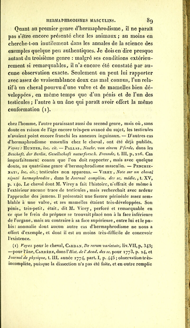 Quant au premier genre d’hermaphrodisme, il ne paraît pas s’être encore présenté chez les animaux ; au moins en cherche-t-on inutilement dans les annales de la science des exemples quelque peu authentiques. Je dois en dire presque autant du troisième genre : malgré ses conditions extérieu- rement si remarquables, il n’a encore été constaté par au- cune observation exacte. Seulement on peut lui rapporter avec assez de vraisemblance deux cas mal connus, l’un rela- tif à un cheval pourvu d’une vulve et de mamelles bien dé- veloppées , en même temps que d’un pénis et de l’un des testicules ; l’autre à un âne qui paraît avoir offert la même conformation (1). chez l’homme, raiUre paraissant aussi du second genre, mais où , sans doute en raison de l’âge encore très-peu avancé du sujet, les testicules n’avaient point encore franchi les anneaux inguinaux, — D’autres cas d’hermaphrodisme masculin chez le cheval, ont été déjà publiés. Voyez : Hukter, loc. cit. — Pallas , Nachr. njon eînein Pfcrde, dans les Beschaft. der Berlin. Geselhchaft naturforseh. Freunde, t. III, p.226. Cas imparfaitement connu que l’on doit rapporter, mais avec quelque doute, au quatrième genre d’hermaphrodisme masculin. — Pewchie- lîATr, loc. cU.\ testicules non apparens. — Virey, Note sur un cheval réputé hermaphrodite , dans le Journal complém, des sc. médic,, t. XV, p. 140. Le cheval dont M. Virey a fait l’histoire, n’offrait de même à l’extérieur aucune trace de testicules , mais recherchait âvec ardeur l’approche des jumens. I! présentait une fissure périnéale assez sem- blable à une vulve, et ses mamelles étaient très-développées. Son pénis, très-petit, était, dit M. Virey, perforé et remarquable en ce que le frein du prépuce se trouvait placé non à la face inférieure de l’organe, mais au contraire à sa face supérieure , entre lui et le pu- bis: anomalie dont aucun autre cas d’hermaphrodisme ne nous a offert d’exemple, et dont il est au moins très-difficile de concevoir l’existence. (i) Voyez pour le cheval, Cardan, De rerum Darietate, liv.VII, p, 343; —pour l’âne, Carrère, dans 1’//^;. de VAcad. des sc. pour lyyS, p. 24, et Journal de physique, t. III, année 1774? part. I, p. 44^ ; observation très- incomplète, puisque la dissection n’a pas été faite, et en outre remplie