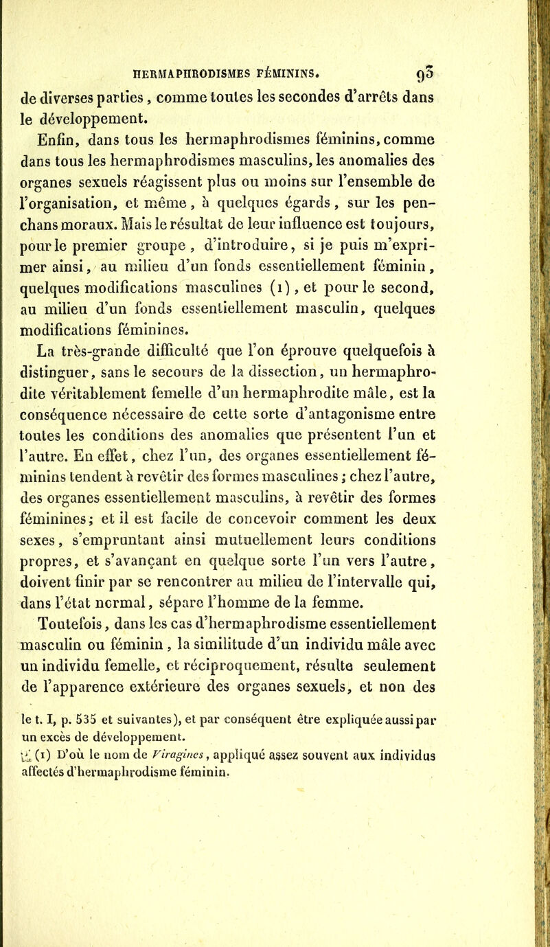 de diverses parties, comme toutes les secondes d’arrêts dans le développement. Enfin, dans tous les hermaphrodismes féminins, comme dans tous les hermaphrodismes masculins, les anomalies des organes sexuels réagissent plus ou moins sur l’ensemble de l’organisation, et même, à quelques égards, sur les pen- chans moraux. Mais le résultat de leur influence est toujours, pour le premier groupe , d’introduire, si je puis m’expri- mer ainsi, au milieu d’un fonds essentiellement féminin, quelques modifications masculines (i),et pour le second, au milieu d’un fonds essentiellement masculin, quelques modifications féminines. La très-grande difficulté que l’on éprouve quelquefois à distinguer, sans le secours de la dissection, un hermaphro- dite véritahlement femelle d’mi hermaphrodite mâle, est la conséquence nécessaire de celte sorte d’antagonisme entre toutes les conditions des anomalies que présentent l’un et l’autre. En effet, chez l’un, des organes essentiellement fé- minins tendent à revêtir des formes masculines ,* chez l’autre, des organes essentiellement masculins, à revêtir des formes féminines ; et il est facile de concevoir comment les deux sexes, s’empruntant ainsi mutuellement leurs conditions propres, et s’avançant en quelque sorte l’un vers l’autre, doivent finir par se rencontrer au milieu de l’intervalle qui, dans l’état normal, sépare l’homme de la femme. Toutefois, dans les cas d’hermaphrodisme essentiellement masculin ou féminin , la similitude d’un individu mâle avec un individu femelle, et réciproquement, résulte seulement de l’apparence extérieure des organes sexuels, et non des le 1.1, p. 535 et suivantes), et par conséquent être expliquée aussi par un excès de développement. D’où le nom de Firagines, appliqué assez souvent aux individus affectés d’hermaphrodisme féminin.