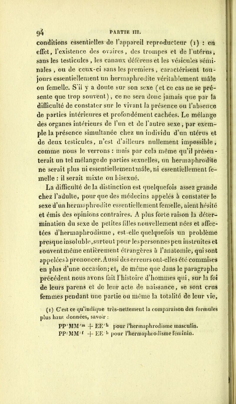 conditions essentielles de l’appareil reproducteur (i) : en effet, l’existence des ovaires, des trompes et deriitérus, sans les testicules , les canaux déférenset les vésicules sémi- nales , ou de ceux-ci sans les premiers , caractérisent tou- jours essentiellement un hermaphrodite vérilabiement mâle ou femelle. S'il y a doute sur son sexe (et ce cas ne se pré- sente que trop souvent), ce no sera donc jamais que par la difficulté de constater sur le vivant la présence ou l’absence de parties intérieures et profondément cachées. Le mélange des organes intérieurs de l’un et de l’autre sexe, par exem- ple la présence simultanée chez un individu d’un utérus et de deux testicules, n’est d’ailleurs nullement impossible, comme nous le verrons : mais par cela même qu’il présen- terait un tel mélangede parties sexuelles, un hermaphrodite ne serait plus ni essentîellementmâle, ni essentiellement fe- melle : Userait mixte ou bisexué. La difficulté delà distinction est quelquefois assez grande chez l’adulte, pour que des médecins appelés à constater le sexe d’un hermaphrodite essentiellement femelle, aient hésité et émis des opinions contraires. A plus forte raison la déter- mination du sexe de petites lilles nouvellement nées et affec- tées d’hermaphrodisme , est-elle quelquefois un problème presque insoluble,surtout pour lespersonnespeu instruites et souventmême entièrement étrangères â l’anatomie, qui sont appelées b prononcer. Aussi des erreurs ont-elles été commises en plus d’une occasion; et, de même que dans le paragraphe précédent nous avons fait l’histoire d’hommes qui, sur la foi de leurs parens et de leur acte de naissance, se sont crus femmes pendant une partie ou même la totalité de leur vie, (i) C’est ce qu’indique très-nettement la comparaison des formules plus haut données, savoir : PP'MM'* -f- EE'*» pour l’hermaphrodisme masculin. PP'MM'f -f* EE pour l’hermaphrodisme féminin.