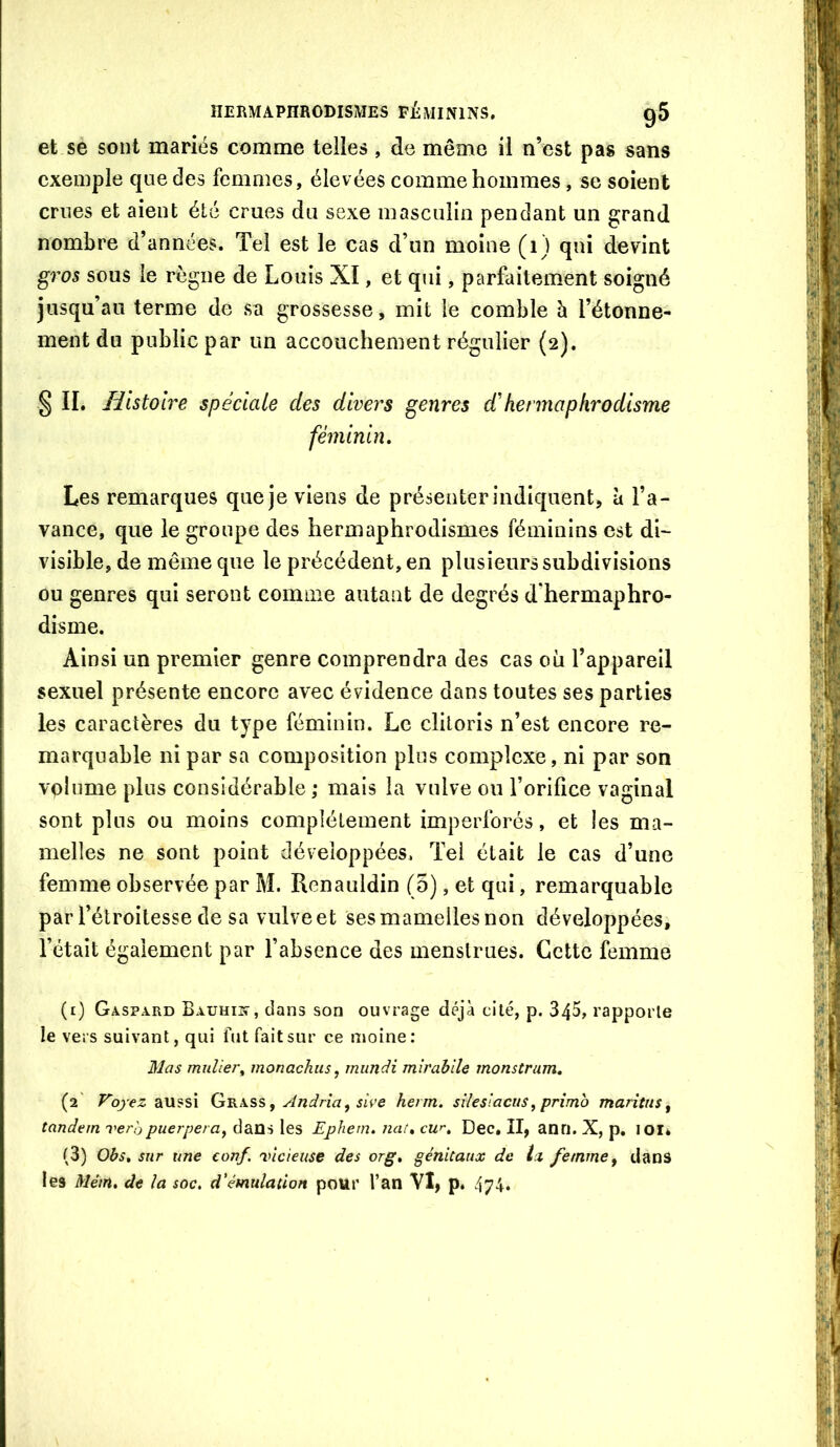 et se sont mariés comme telles , de même il n’est pas sans exemple que des femmes, élevées comme hommes, se soient crues et aient été crues du sexe masculin pendant un grand nombre d’années. Tel est le cas d’un moine (i) qui devint gros sous le règne de Louis XI, et qui, parfaitement soigné jusqu’au terme de sa grossesse, mit le comble h l’étonne- ment du public par un accouchement régulier (2). § IL Histoire spéciale des divers genres d'hermaphrodisme féminin. Les remarques que je viens de présenter indiquent, à l’a- vance, que le groupe des hermaphrodismes féminins est di- visible, de même que le précédent, en plusieurs subdivisions ou genres qui seront comme autant de degrés d'hermaphro- disme. Ainsi un premier genre comprendra des cas où l’appareil sexuel présente encore avec évidence dans toutes ses parties les caractères du type féminin. Le clitoris n’est encore re- marquable ni par sa composition plus comp>lcxe, ni par son volume plus considérable ; mais la vulve ou l’orilice vaginal sont plus ou moins complètement imperforés, et les ma- melles ne sont point développées. Tel était le cas d’une femme observée par M. Renauldin (5), et qui, remarquable par l’étroitesse de sa vulveet ses mamelles non développées, l’était également par l’absence des menstrues. Cette femme (i) Gaspard Eauhiis-, dans son ouvrage déjà cité, p. 345, rapporte le vers suivant, qui fut fait sur ce moine; Mas mulier^ monachus, iniindi mirabile monstram. (2' Voyez aussi (j'&h.s?, ^ Andria, sive herm. sileslacits^ primo maritns ^ tandem veràpuerpera, dans les Ephern. naf, cur. Dec, II, anri. X, p. lOI* (3) Obs, sur une conf. 'vicieuse des or g, génitaux de Ix femme ^ dans les Mém, de la soc, d'émulation pour l’an VI, p. 474.