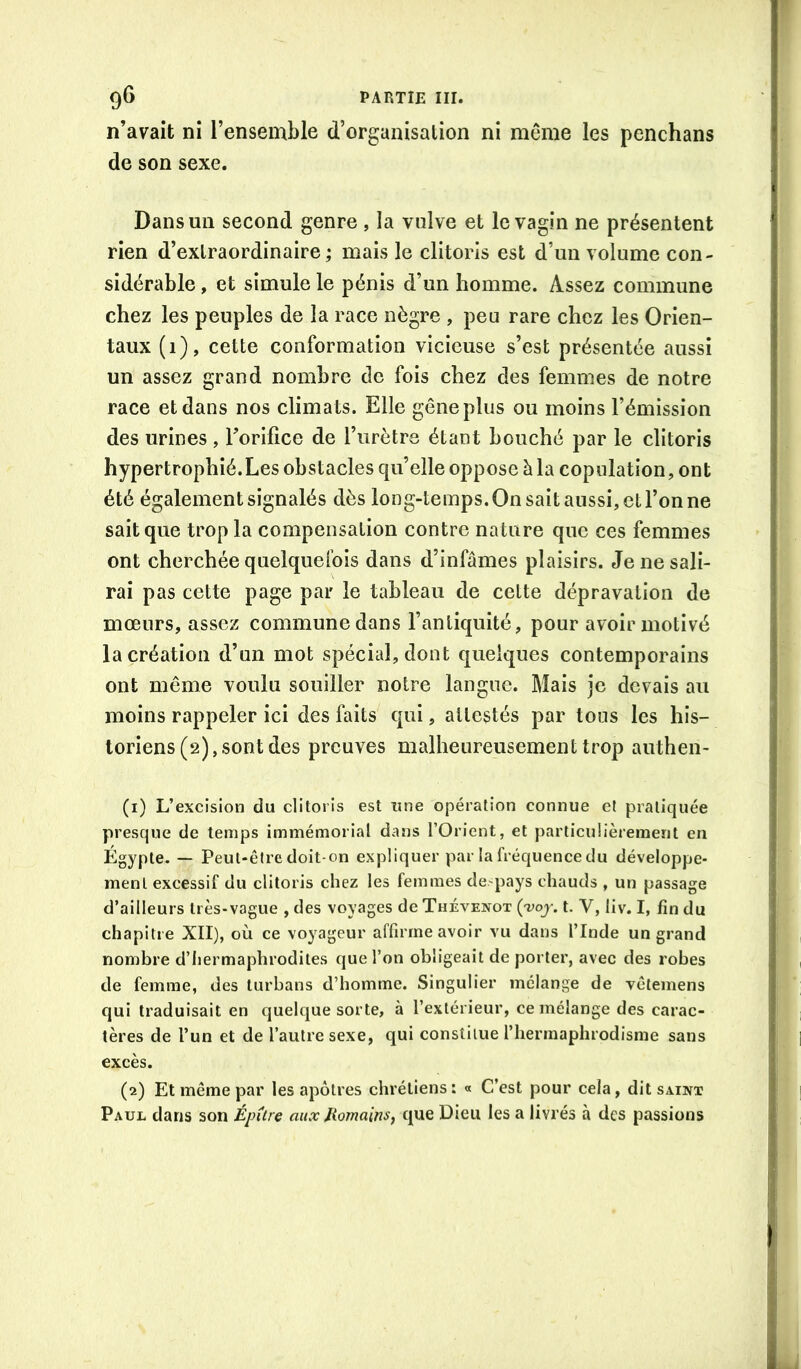 n’avait ni l’ensemble d’organisation ni même les penchans de son sexe. Dans un second genre , la vulve et le vagin ne présentent rien d’extraordinaire ; mais le clitoris est d’un volume con- sidérable , et simule le pénis d’un homme. Assez commune chez les peuples de la race nègre , peu rare chez les Orien- taux (1), cette conformation vicieuse s’est présentée aussi un assez grand nombre do fois chez des femmes de notre race et dans nos climats. Elle gêne plus ou moins l’émission des urines, Torifice de l’urètre étant bouché par le clitoris hypertrophié.Les obstacles qu’elle oppose à la copulation, ont été également signalés dès long-temps. On sait aussi, et l’on ne sait que trop la compensation contre nature que ces femmes ont cherchée quelquefois dans d’infâmes plaisirs. Je ne sali- rai pas cette page par le tableau de cette dépravation de mœurs, assez commune dans l’antiquité, pour avoir motivé la création d’un mot spécial, dont quelques contemporains ont même voulu souiller notre langue. Mais je devais au moins rappeler ici des faits qui, attestés par tous les his- toriens (2), sont des preuves malheureusement trop authen- (1) L’excision du clitoris est une opération connue et pratiquée presque de temps immémorial dans l’Orient, et particulièrement en Égypte. — Peut-être doit-on expliquer par la fréquence du développe- ment excessif du clitoris chez les femmes de>pays chauds , un passage d’ailleurs très-vague , des voyages de Thévenot {'voj. t. V, iiv. I, fin du chapitre XII), où ce voyageur affirme avoir vu dans l’Inde un grand nombre d’hermaphrodites que l’on obligeait de porter, avec des robes de femme, des turbans d’homme. Singulier mélange de vêlemens qui traduisait en quelque sorte, à l’extérieur, ce mélange des carac- tères de l’un et de l’autre sexe, qui constitue l’hermaphrodisme sans excès. (2) Et même par les apôtres chrétiens: « C’est pour cela, dit saint Paul dans son Épitre aux Jiomains, que Dieu les a livrés à des passions