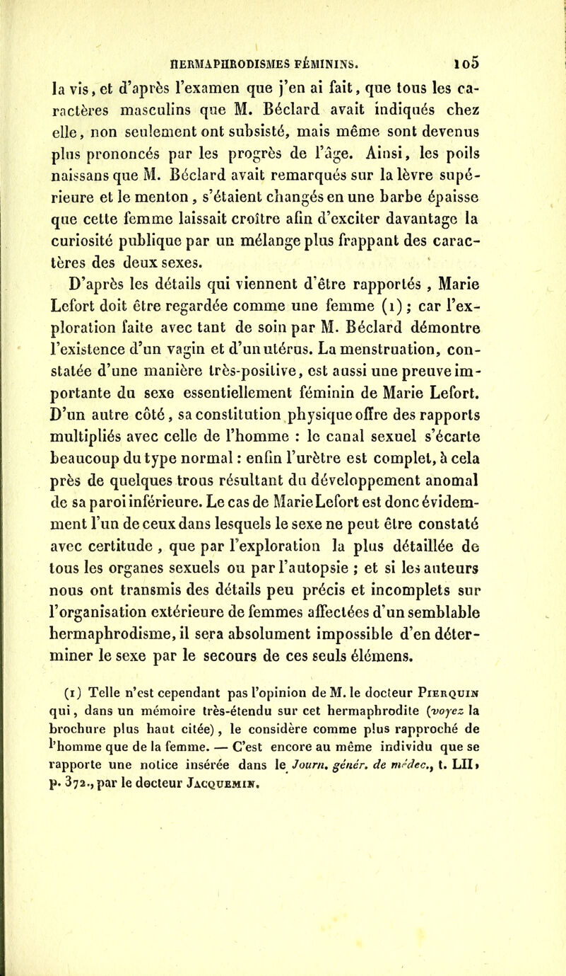 la vis, et d’après l’examen que j’en ai fait, que tous les ca- ractères masculins que M. Béclard avait indiqués chez elle, non seulement ont subsisté, mais même sont devenus plus prononcés par les progrès de l’âge. Ainsi, les poils naissansque M. Béclard avait remarqués sur la lèvre supé- rieure et le menton, s’étaient changés en une barbe épaisse que cette femme laissait croître afin d’exciter davantage la curiosité publique par un mélange plus frappant des carac- tères des deux sexes. D’après les détails qui viennent d’être rapportés , Marie Lefort doit être regardée comme une femme (i) ; car l’ex- ploration faite avec tant de soin par M. Béclard démontre l’existence d’un vagin et d’un utérus. La menstruation, con- statée d’une manière très-positive, est aussi une preuve im- portante du sexe essentiellement féminin de Marie Lefort. D’un autre côté, sa constitution physique offre des rapports multipliés avec celle de l’homme : le canal sexuel s’écarte beaucoup du type normal : enfin l’urètre est complet, à cela près de quelques trous résultant du développement anomal de sa paroi inférieure. Le cas de Marie Lefort est donc évidem- ment l’un de ceux dans lesquels le sexe ne peut être constaté avec certitude , que par l’exploration la plus détaillée de tous les organes sexuels ou par l’autopsie ; et si les auteurs nous ont transmis des détails peu précis et incomplets sur l’organisation extérieure de femmes affectées d’un semblable hermaphrodisme, il sera absolument impossible d’en déter- miner le sexe par le secours de ces seuls élémens. (i) Telle n’est cependant pas l’opinion de M. le docteur Pierquin qui, dans un mémoire très-étendu sur cet hermaphrodite {yojez la broehure plus haut citée), le considère comme plus rapproché de l’homme que de la femme. — C’est encore au même individu que se rapporte une notice insérée dans \q Journ, génér, de niMec.^ K.\A\i p. 372., par le docteur Jacquemïk.