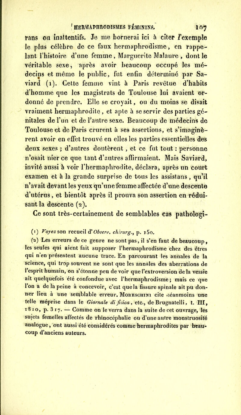 Pans ou înaltentifs. Je me bornerai ici h citer i’exemple le plus célèbre de ce faux hermaphrodisme, en rappe- lant l’histoire d’une femme, Marguerite Malaure , dont le véritable sexe, après avoir beaucoup occupé les mé- decins et même le public, fut enfin déterminé par Sa- viard (1). Cette femme vint à Paris revêtue d’habits d’homme que les magistrats de Toulouse lui avaient or- donné de prendre. Elle se croyait, ou du moins se disait vraiment hermaphrodite, et apte à se servir des parties gé- nitales de l’un et de l’autre sexe. Beaucoup de médecins de Toulouse et de Paris crurent à ses assertions, et s’imaginè- rent avoir en effet trouvé en elles les parties essentielles des deux sexes ; d’autres doutèrent , et ce fut tout : personne n’osait nier ce que tant d’autres affirmaient. Mais Saviard, invité aussi à voir l’hermaphrodite, déclara, après un court examen et à la grande surprise de tous les assistans, qu’il n’avait devant les yeux qu’une femme affectée d’une descente d’utérus, et bientôt après il prouva son assertion en rédui- sant la descente (2). Ce sont très-certainement de semblables cas pathologî- (1) royezson recueil d'O^sert^. chirurg.y p. i5o. (2) Les erreurs de ce genre ne sont pas, il s’en faut de beaucoup, les seules qui aient fait supposer l’hermaphrodisme chez des êtres qui n’en présentent aucune trace. En parcourant les annales de la science, qui trop souvent ne sont que les annales des aberrations de l’esprit humain, on s’étonne peu de voir que l’extroversion delà Vessie ait quelquefois été confondue avec l’hermaphrodisme; mais ce que l’on a de la peine à concevoir, c’est quela fissure spinale ait pu don- ner lieu à une sernblable erreur. Moreschiwi cite néanmoins uiïe telle méprise dans le Qiornale di fisica ^ ele., de Brugnatelli, t. III, 1810, p. 3 17. — Comme on le verra dans la suite de cet ouvrage, les sujets femelles affectés de rhinocéphalie ou d’une aiifre monstruosité analogue, ont aussi été considérés comme hermaphrodites par beau- coup d’anciens auteurs.