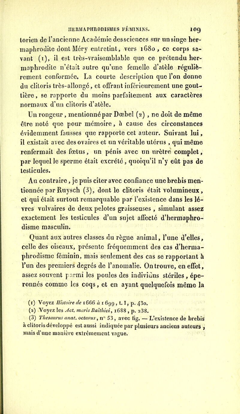 torîen Je l’ancicone Académie desscîences sur un singe her- maphrodite dont Méry entretint, vers 1680, ce corps sa- vant (i), il est très-vraisemblable que ce prétendu her- maphrodite n’était autre qu’une femelle d’alèle réguliè- rement conformée. La courte description que l’on donne du clitoris très-allongé, et offrant inférieurement une gout- tière , se rapporte du moins parfaitement aux caractères normaux d’un clitoris d’atèîe. Un rongeur, mentionné par Dœbel (2) , ne doit de même être noté que pour mémoire, à cause des circonstances évidemment fausses que rapporte cet auteur. Suivant lui, il existait avec des ovaires et un véritable utérus , qui même renfermait des fœtus, un pénis avec un urètrë complet, par lequel le sperme était excrété, quoiqu’il n’y eût pas de testicules. Au contraire, je puis citer avec confiance une brebis men- tionnée par Ruysch (3), dont le clitoris était volumineux, et qui était surtout remarquable par l’existence dans les lè- vres vulvaires de deux pelotes graisseuses , simulant assez exactement les testicules d’un sujet affecté d’hermaphro- disme masculin. Quant aux autres classes du règne animal, l’une d’elles, celle des oiseaux, présente fréquemment des cas d’herma- phrodisme féminin, mais seulement des cas se rapportant à l’im des premiers degrés de l’anomalie. On trouve, en effet, assez souvent parmi les poules des individus stériles , épe- ronnés comme les coqs, et en ayant quelquefois même la (r) Voyez Histoire de 1666 à i 699,1.1, p. 43o. (2) Voyez les Act. marisBalthici, 1688 , p. 238. (3) Thésaurus anat. octams ^ 53 , avec Hg. — L’existence de brebis à clitoris développé est aussi indiquée par plusieurs anciens auteurs f mais d’une manière extrêmement vague. '