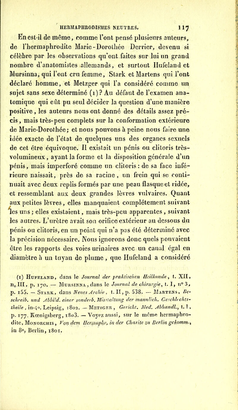 En est-il de même, comme l’ont pensé plusieurs auteurs, de l’hermaphrodite Marie-Dorothée Derrier, devenu si célèbre par les observations qu’ont faites sur lui un grand nombre d’anatomistes allemands, et surtout Hufeland et Mursinna, qui l’ont cru femme, Stark et Martens qui l’ont déclaré homme, et Metzger qui l’a considéré comme un sujet sans sexe déterminé (i)? Au défaut de l’examen ana- tomique qui eût pu seul décider la question d’une manière positive, les auteurs nous ont donné des détails assez pré- cis , mais très-peu complets sur la conformation extérieure de Marie-Dorothée; et nous pouvons à peine nous faire une idée exacte de l’état de quelques uns des organes sexuels de cet être équivoque. Il existait un pénis ou clitoris très- volumineux , ayant la forme et la disposition générale d’un pénis, mais imperforé comme un clitoris: de sa face infé- rieure naissait, près de sa racine, un frein qui se conti- nuait avec deux replis formés par une peau flasque et ridée, et ressemblant aux deux grandes lèvres vulvaires. Quant aux petites lèvres, elles manquaient complètement suivant *îes uns ; elles existaient, maïs très-peu apparentes , suivant les autres. L’urètre avait son orifice extérieur au dessous du pénis ou clitoris, en un point qui n’a pas été déterminé avec la précision nécessaire. Nous ignorons donc quels pouvaient être les rapports des voies urinaires avec un canal égal en diamètre h un tuyau de plume, que Hufeland a considéré (i) Hupelahd, dans le Journal der jirahnschca Heilhinide, f. XII, DoIII» P* 170. — MuRsmwA , dans le Journal de chirurgie^ I. 1, n®3, p. i55. — Stark, dans Nenes Archiv, t. II, p. 538. — Marteks, Be- sclireib. und AhhiJd. einer sonderb, 'M'tsstaltung der manuhch, Geschlt cJits- theile , in-40, Leipsig', 1802. — Metzger , Gericht. Med. Abhandl., t. T , p. 177, Kœnigsberg, i8o3. — Voyez aussi, sur le même hermaphro- dite, Mokorchis , Vçn dem Ilcrmapkr, in der Charité zu Berlin gchomm<t îü 8°, Berlin, 1801,