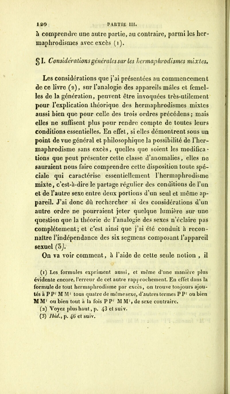 à comprendre une autre partie, au contraire, parmi les her- maphrodismes avec excès (i). §1. Considérations générales sur les hermaphrodismes mixtes. Les considérations que j’ai présentées au commencement de ce livre (2), sur l’analogie des appareils mâles et femel- les de la génération, peuvent être invoquées très-utilement pour l’explication théorique des hermaphrodismes mixtes aussi Lien que pour celle des trois ordres précédons ; mais elles ne suffisent plus pour rendre compte de toutes leurs conditions essentielles. En effet, si elles démontrent sous un point de vue général et philosophique la possibilité de l’her- maphrodisme sans excès, quelles que soient les modifica- tions que peut présenter celte classe d’anomalies, elles ne sauraient nous faire comprendre cette disposition toute spé- ciale qui caractérise essentiellement l’hermaphrodisme mixte, c’est-à-dire le partage régulier des conditions de l’un et de l’autre sexe entre deux portions d’un seul et même ap- pareil. J’ai donc dû rechercher si des considérations d’un autre ordre ne pourraient jeter quelque lumière sur une question que la théorie de l’analogie des sexes n’éclaire pas complètement; et c’est ainsi que j’ai été conduit à recon- naître l’indépendance des six segmens composant l’appareil sexuel (3j. On va voir comment, à l’aide de cette seule notion , il (1) Les formules expriment aussi, et même d’une manière plus évidente encore, l’erreur de cet autre rapjirochement. En effet dans la formule de tout hermaphrodisme par excès, on trouve toujours ajou- tés à PP'MM' tous quatre de raêmesexe, d’autres termes PP' ou bien MM' ou bien tout à la fois PP' M M', de sexe contraire. (2) Voyez plus haut, p. 43 etsuiv. (3) Ibid., p. 4d et suiv.