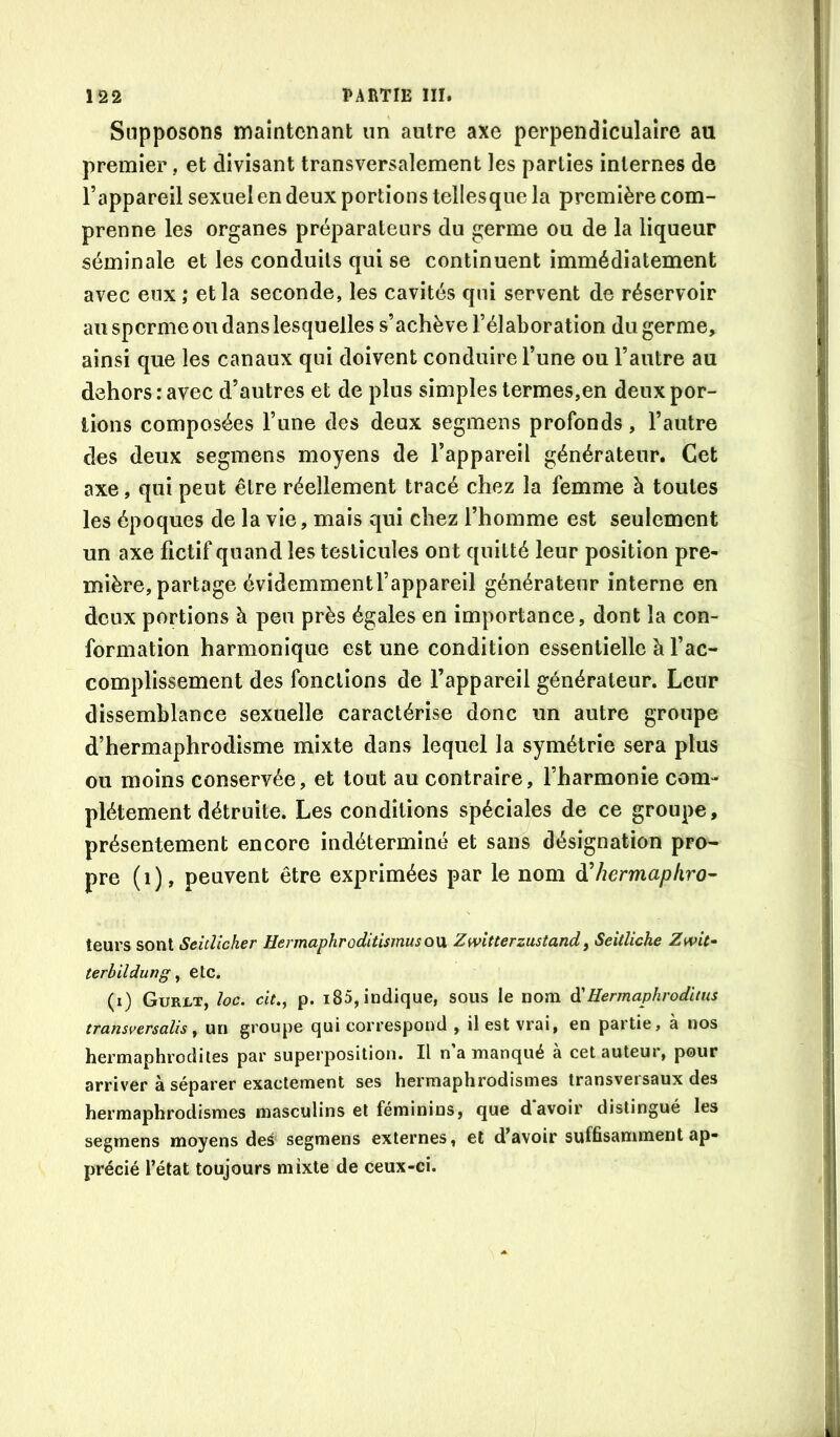 Supposons maintenant un autre axe perpendiculaire au premier, et divisant transversalement les parties internes de l’appareil sexuel en deux portions tellesque la première com- prenne les organes préparateurs du germe ou de la liqueur séminale et les conduits qui se continuent immédiatement avec eux ,* et la seconde, les cavités qui servent de réservoir au sperme ou dans lesquelles s’achève l’élaboration du germe, ainsi que les canaux qui doivent conduire l’une ou l’autre au dehors: avec d’autres et de plus simples termes,en deux por- tions composées l’une des deux segmens profonds, l’autre des deux segmens moyens de l’appareil générateur. Cet axe, qui peut être réellement tracé chez la femme à toutes les époques de la vie, mais qui chez l’homme est seulement un axe fictif quand les testicules ont quitté leur position pre- mière, partage évidemmentl’appareil générateur interne en deux portions à peu près égales en importance, dont la con- formation harmonique est une condition essentielle à l’ac- complissement des fonctions de l’appareil générateur. Leur dissemblance sexuelle caractérise donc un autre groupe d’hermaphrodisme mixte dans lequel la symétrie sera plus ou moins conservée, et tout au contraire, l’harmonie com- plètement détruite. Les conditions spéciales de ce groupe, présentement encore indéterminé et sans désignation pro- pre (i), peuvent être exprimées par le nom d’/zermapAro- teurs sont SeitUcher Hermaphroditismusow Zwitterzustandy Seitliche Zmt- terhilduTjg ^ etc. (i) Gurlt, loc. cit., p. i85, indique, sous le nom d'Hermaphrodiius transversalis, un groupe qui correspond , il est vrai, en partie, à nos hermaphrodites par superposition. Il n’a manqué à cet auteur, pour arriver à séparer exactement ses hermaphrodismes transversaux des hermaphrodismes masculins et féminins, que davoir distingué les segmens moyens des' segmens externes, et d’avoir suffisamment ap- précié l’état toujours mixte de ceux-ci.