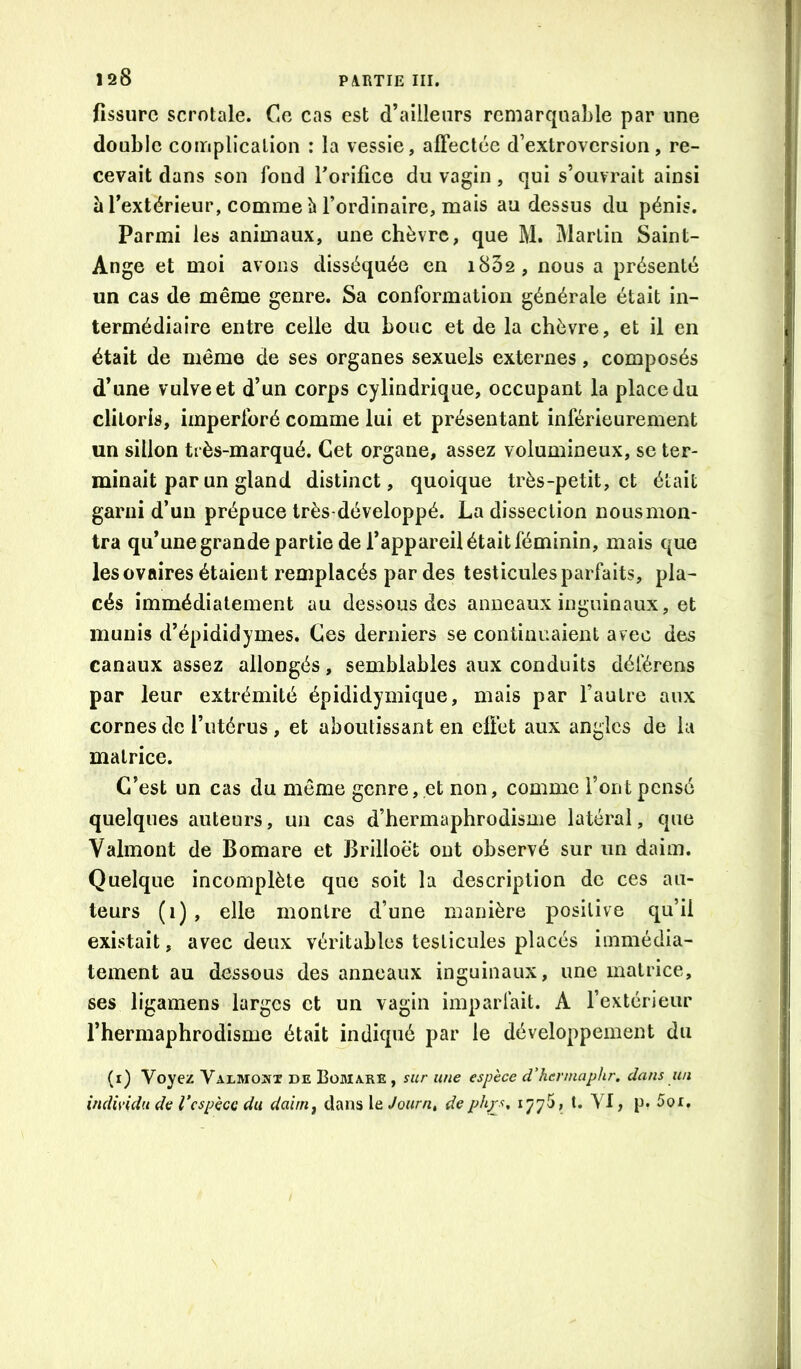 fissure scrotale. Ce cas est d’ailleurs remarquable par une double complication : la vessie, affectée d’extroversion, re- cevait dans son fond Torifice du vagin, qui s’ouvrait ainsi à l’extérieur, comme h l’ordinaire, mais au dessus du pénis. Parmi les animaux, une chèvre, que M. Martin Saint- Ange et moi avons disséquée en i832, nous a présenté un cas de même genre. Sa conformation générale était in- termédiaire entre celle du bouc et de la chèvre, et il en était de même de ses organes sexuels externes, composés d’une vulve et d’un corps cylindrique, occupant la place du clitoris, imperforé comme lui et présentant inférieurement un sillon très-marqué. Cet organe, assez volumineux, se ter- minait par un gland distinct, quoique très-petit, et était garni d’un prépuce très-développé. La dissection nous mon- tra qu’une grande partie de l’appareil était féminin, mais que les ovaires étaient remplacés par des testicules parfaits, pla- cés immédiatement au dessous des anneaux inguinaux, et munis d’épididymes. Ces derniers se continuaient avec des canaux assez allongés, semblables aux conduits déférons par leur extrémité épididymique, mais par l’autre aux cornes de l’utérus , et aboutissant en effet aux angles de la matrice. C’est un cas du môme genre, .et non, comme l’ont pensé quelques auteurs, un cas d’hermaphrodisme latéral, que Valmont de Bomare et Brilloët ont observé sur un daim. Quelque incomplète que soit la description de ces au- teurs (i), elle montre d’une manière positive qu’il existait, avec deux véritables testicules placés immédia- tement au dessous des anneaux inguinaux, une matrice, ses ligamens larges et un vagin imparfait. A l’extérieur l’hermaphrodisme était indiqué par le développement du (i) Voyez Valmojîx de Bomare, sur une espèce d'hermaphr, dans un individu de Vcspècc du dainij dans le Journt deph/s, 1775, t. VI, p. 5or.