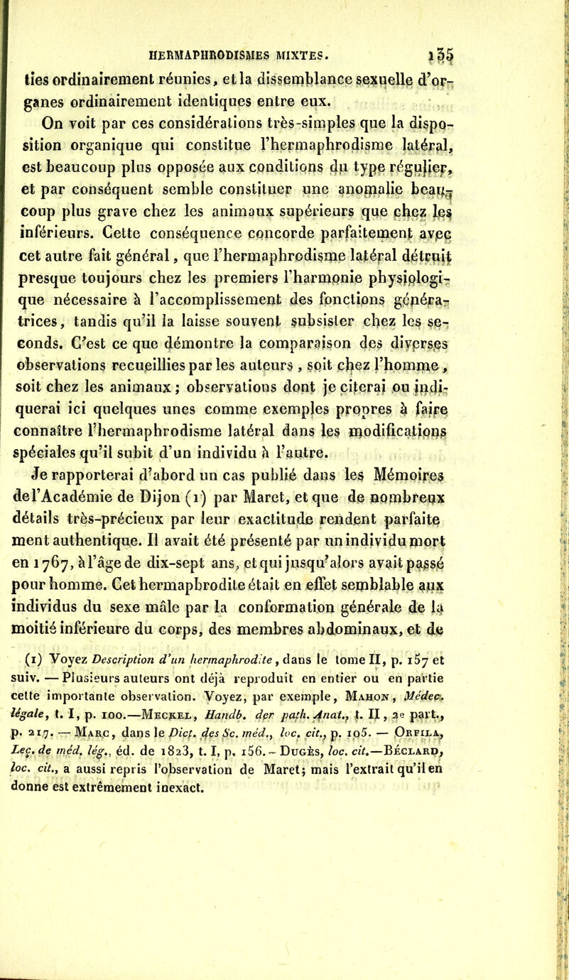 tîes ordinairement réunies, et la dissemblance sexuelle, d’or- ganes ordinairement identiques entre eux. On voit par ces considérations très-simples que la dispo- sition organique qui constitue l’hermaphrodisme latéral, est beaucoup plus opposée aux conditions dp type régufjep, et par conséquent semble constituer une anopip}ie beap^^ coup plus grave chez les animaux supérieurs que ehe? les inférieurs. Cette conséquence concorde parfaitement avpG cet autre fait général, que l’hermaphrodisme latépal détruit presque toujours chez les premiers l’harmonie physjplogir que nécessaire à l’accomplissement des fonctions géuéra^r trices, tandis qu’il la laisse souvent subsister chez les se- conds. C’est ce que démontre la comparaison des diyprsps observations recueillies par les auteurs , soit l’homme , soit chez les animaux ; observations dont je cîteraj ou indi- querai ici quelques unes comme exemples propres h faire connaître l'hermaphrodisme latéral dans les modifications spéciales qu’il subit d’un individu h Fautre. Je rapporterai d’abord un cas publié dans les Mémoires del’Académie de Dijon (i) par Maret, et que de nombreux détails très-précieux par leur exactitude rendent parfaite ment authentique. Il avait été présenté par un individu mort en 1767, àl’âgede dix-sept ans, etqui jusqu^aîors avait passé pour homme. Cet hermaphrodite était en effet semblable au^ individus du sexe mâle par la conformation générale de là moitié inférieure du corps, des membres abdominaux, et de (i) Voyez Description d’un hermaphrodite, dans le tome II, p. iSy et suiv. —Plusieurs auteurs ont déjà reproduit en entier ou en partie cette importante observation. Voyez, par exemple, Mahok, Médec\, légale, t. I, p. 100.—MECïtEi-, Handb. dçr pafh,^nat.^ U II, ae part., p. 217. — Marc, dans le picp. <^es Sc. méd., loc, cit.^ p. ip5. — .Oefiea^ Lee, de méd, lég,^ éd. de 1823, 1.1, p, i56.- Dugès, loc, cit.—Béclard, loc. ciV., a aussi repris l’observation de Maret; mais l’extrait qu’il en donne est extrêmement inexact.