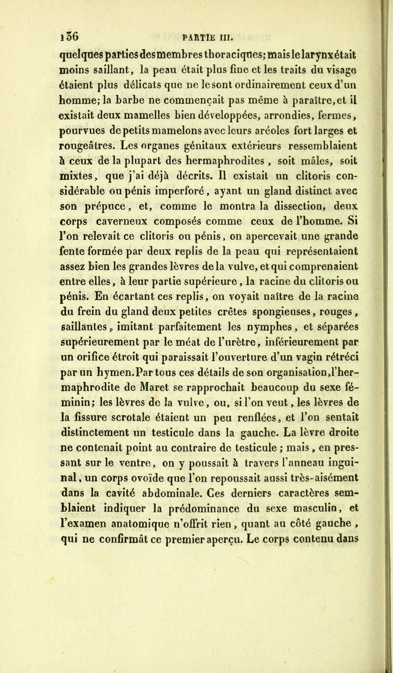 quelques particsdesmembres thoraciques; mais le larynx était moins saillant, la peau était plus fine et les traits du visage étaient plus délicats que ne le sont ordinairement ceux d’un homme; la harbe ne commençait pas même à paraître,et il existait deux mamelles bien développées, arrondies, fermes, pourvues de petits mamelons avec leurs aréoles fort larges et rougeâtres. Les organes génitaux extérieurs ressemblaient à ceux de la plupart des hermaphrodites , soit mâles, soit mixtes, que j’ai déjà décrits. Il existait un clitoris con- sidérable ou pénis imperforé, ayant un gland distinct avec son prépuce, et, comme le montra la dissection* deux corps caverneux composés comme ceux de l’homme. Si l’on relevait ce clitoris ou pénis, on apercevait une grande fente formée par deux replis de la peau qui représentaient assez bien les grandes lèvres delà vulve, et qui comprenaient entre elles, à leur partie supérieure, la racine du clitoris ou pénis. En écartant ces replis, on voyait naître de la racine du frein du gland deux petites crêtes spongieuses, rouges, saillantes, imitant parfaitement les nymphes, et séparées supérieurement par le méat de l’urètre, inférieurement par un orifice étroit qui paraissait l’ouverture d’un vagin rétréci par un hymen.Partous ces détails de son organisation,l’her- maphrodite de Maret se rapprochait beaucoup du sexe fé- minin; les lèvres de la vulve, ou, si l’on veut, les lèvres de la fissure scrotale étaient un peu renflées, et l’on sentait distinctement un testicule dans la gauche. La lèvre droite ne contenait point au contraire de testicule ; mais, en pres- sant sur le ventre, on y poussait à travers l’anneau ingui- nal, un corps ovoïde que l’on repoussait aussi très-aisément dans la cavité abdominale. Ces derniers caractères sem- blaient indiquer la prédominance du sexe masculin, et l’examen anatomique n’offrit rien, quant au côté gauche , qui ne confirmât ce premier aperçu. Le corps contenu dans