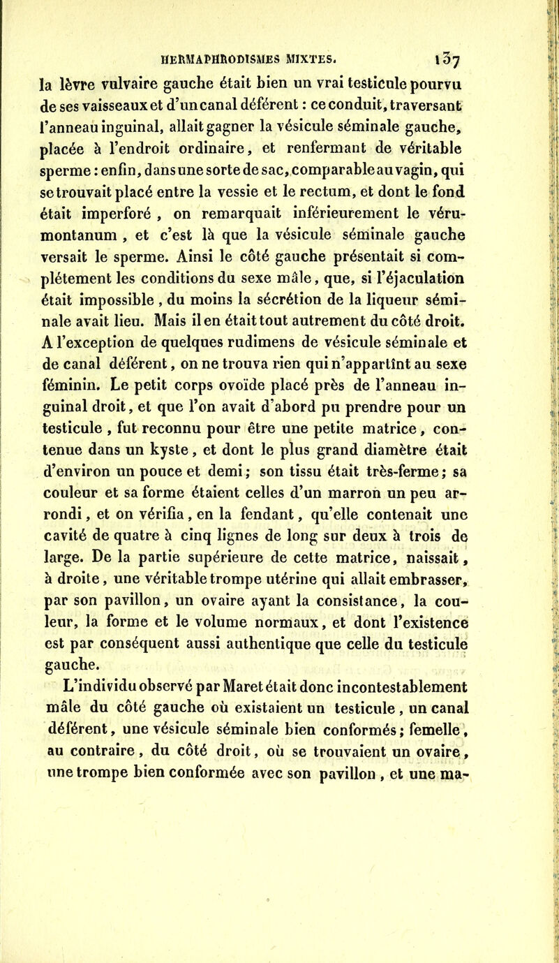 la lèvre vulvaire gauche était bien un vrai testicule pourvu de ses vaisseaux et d’un canal déférent : ce conduit, traversant l’anneau inguinal, allait gagner la vésicule séminale gauche, placée à l’endroit ordinaire, et renfermant de véritable sperme : enfin, dans une sorte de sac, comparable au vagin, qui se trouvait placé entre la vessie et le rectum, et dont le fond était imperforé , on remarquait inférieurement le véru- montanum , et c’est là que la vésicule séminale gauche versait le sperme. Ainsi le côté gauche présentait si com- plètement les conditions du sexe mâle, que, si l’éjaculation était impossible , du moins la sécrétion de la liqueur sémi- nale avait lieu. Mais il en était tout autrement du côté droit. A l’exception de quelques rudimens de vésicule séminale et de canal déférent, on ne trouva rien qui n’appartînt au sexe féminin. Le petit corps ovoïde placé près de l’anneau in- guinal droit, et que l’on avait d’abord pu prendre pour un testicule , fut reconnu pour être une petite matrice, con- tenue dans un kyste, et dont le plus grand diamètre était d’environ un pouce et demi ; son tissu était très-ferme ; sa couleur et sa forme étaient celles d’un marron un peu ar- rondi , et on vérifia, en la fendant, qu’elle contenait une cavité de quatre à cinq lignes de long sur deux à trois de large. De la partie supérieure de cette matrice, naissait, à droite, une véritable trompe utérine qui allait embrasser, par son pavillon, un ovaire ayant la consistance, la cou- leur, la forme et le volume normaux, et dont l’existence est par conséquent aussi authentique que celle du testicule gauche. L’individu observé par Maret était donc incontestablement mâle du côté gauche où existaient un testicule , un canal déférent, une vésicule séminale bien conformés; femelle, au contraire, du côté droit, où se trouvaient un ovaire, une trompe bien conformée avec son pavillon , et une ma-