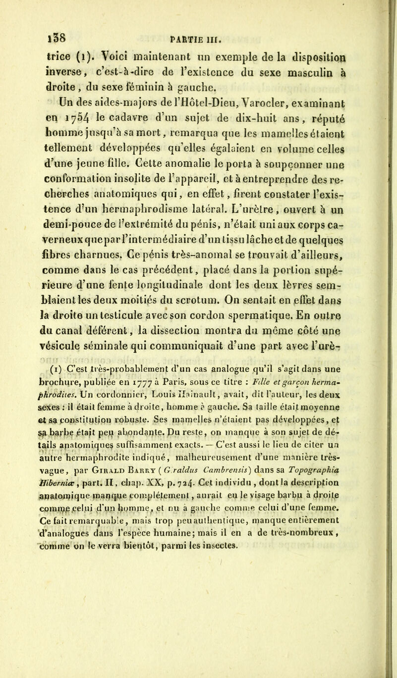 trice (i). Voici maintenant un exemple de la disposition inverse, c’est-h-dire de l’existence du sexe masculin à droite , du sexe féminin à gauche. Un des aides-majors del’Hôtel-Dieu, Varocler, examinant en 1754 le cadavre d’un sujet de dix-huit ans, réputé homme jusqu’à sa mort, remarqua que les mamelles étaient tellement développées qu’elles égalaient en volume celles d’une jeune fille. Cette anomalie le porta à soupçonner une conformation insolite de l’appareil, et à entreprendre des re- cherches anatomiques qui, en effet, firent constater l’exis- tence d^un hermaphrodisme latéral. L’urètre, ouvert à un demi-pouce de f extrémité du pénis, n’était uni aux corps ca- verneux quepar l’intermédiaire d’un tissu lâche et de quelques fibres charnues. Ce pénis très-anomal se trouvait d’ailleurs, comme dans le cas précédent, placé dans la portion supé- rieure d’une fente longitudinale dont les deux lèvres sem- blaient les deux moitiés du scrotum. On sentait en effet dans la droite un testicule avec son cordon spermatique. En outre du canal déférent, la dissection montra du même côté une vésicule séminale qui communiquait d’une part avec l’urè- (i) C’est Jrès-probabiement d’un cas analogue qu’il s’agit dans une brochure, publiée en 1777 à Paris, sous ce titre ; Fille et garçon herma-- phrodiies.\}w cordonnier, Louis Ilainault, avait, dit l'auteur, les deux aeXes : il était femme à droite, homme à gauche. Sa taille était moyenne et saroO^'>dtqtipn robuste. Ses mamelles n’étaient pas développées, et sa barbe jétap pe;j abondante. Pu reste, on manque à son sujet de dé- tails anatomique^ suffisamment exacts. — C’est aussi le lieu de citer un autre hermaphrodite indiqué, malheureusement d’une manière très- vague, par Girald Barry ( tî.raWwj Cambrensis) àdim S'à Topographia Hibernia:, part. II, chap. XX, p. 724- Cet individu , dont la description anatoipique manque complètement, aurait eu le visage barbu à droite comip/speljiii d uïî b<^>Tame , et nu à gauche comme celui d’une femme. Ce fait remarquable, mais trop peu authentique, manque entièrement 'd’analogues dans l’espèce humaine; mais il en a de très-nombreux, comme on le verra bientôt, parmi les insectes. /