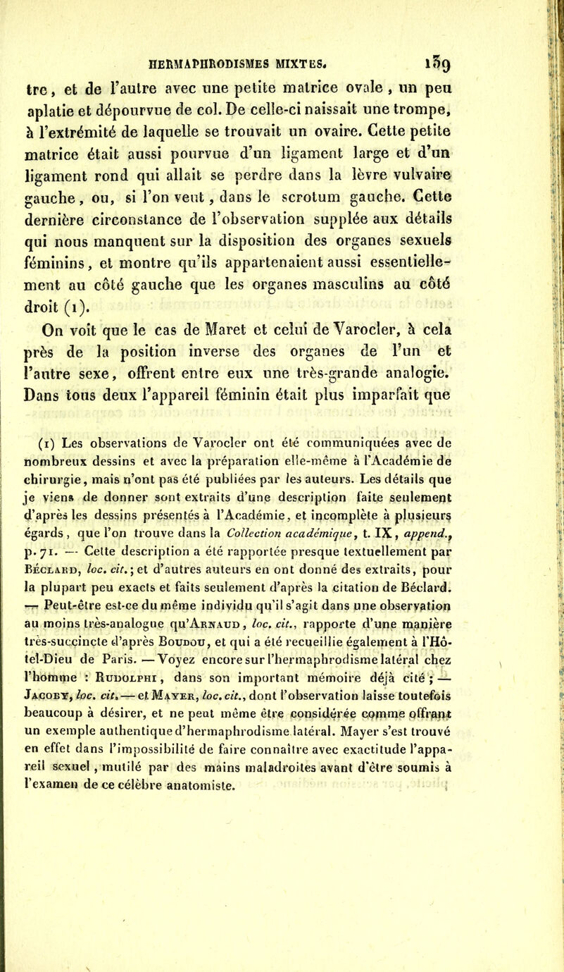 tre, et de l’autre avec une petite matrice ovale , un peu aplatie et dépourvue de col. De celle-ci naissait une trompe, à l’extrémité de laquelle se trouvait un ovaire. Cette petite matrice était aussi pourvue d’un ligament large et d’un ligament rond qui allait se perdre dans la lèvre vulvaire gauche, ou, si l’on veut, dans le scrotum gauche. Cette dernière circonstance de l’observation supplée aux détails qui nous manquent sur la disposition des organes sexuels féminins, et montre qu’ils appartenaient aussi essentielle- ment au côté gauche que les organes masculins au côté droit (i). On voit que le cas de Maret et celui de Varocler, à cela près de la position inverse des organes de Fun et l’antre sexe, olFrent entre eux une très-grande analogie. Dans tous deux l’appareil féminin était plus imparfait que (i) Les observations de Varocler ont été communiquées avec de nombreux dessins et avec la préparation elle-même à l’Académie de chirurgie, mais n’onl pas été publiées par les auteurs. Les détails que je vien» de donner sont extraits d’unis description faite seulement d’après les dessins présentés à l’Académie, et incomplète à plqsieurç égards , que l’on trouve dans la Collection académique^ t. IX, append,, p.71. — Cette description a été rapportée presque textuellement par Bécxakd, loc. czV.;et d’autres auteurs en ont donné des extraits, pour la plupart peu exacts et faits seulement d'après la citation de Béclard. -TT Peut-être est-ce du même individu qu’il s’agit dans une observation au moins très-analogue qu’Arnaud, loc. cit., rapporte d’uqe manière très-succincte d’après Boudou, et qui a été recueillie également à l’Hô- tel-Dieu de Paris.—Voyez encoresurriiermaphrodisrae latéral chez l’homme : Rudouphi , dans son important mémoire déjà cité ;— Jacoby, loc. cit. — et Mayer, loc. cit.. dont l’observation laisse toutefois beaucoup à désirer, et ne peut même être considérée comme pffrapÆ un exemple authentique d’hermaphrodisme latéral. Mayer s’est trouvé en effet dans l’impossibilité de faire connaître avec exactitude l’appa- reil sexuel , mutilé par des mains maladroites avant d’être soumis à l’examen de ce célèbre anatomiste. i