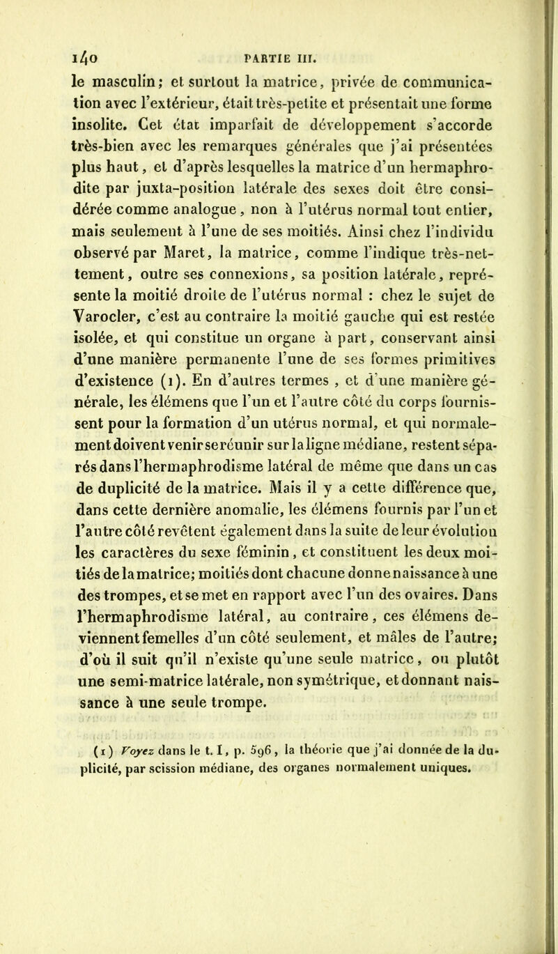 le masculin; et surtout la matrice, privée de communica- tion avec l’extérieur, était très-petite et présentait une forme insolite. Cet état imparfait de développement s’accorde très-bien avec les remarques générales que j’ai présentées plus haut, et d’après lesquelles la matrice d’un hermaphro- dite par juxta-position latérale des sexes doit être consi- dérée comme analogue, non à l’utérus normal tout entier, mais seulement à l’une de ses moitiés. Ainsi chez l’individu observé par Maret, la matrice, comme l’indique très-net- tement, outre ses connexions, sa position latérale, repré- sente la moitié droite de l’utérus normal : chez le sujet de Varocler, c’est au contraire la moitié gauche qui est restée isolée, et qui constitue un organe à part, conservant ainsi d’une manière permanente l’une de ses formes primitives d’existence (i). En d’autres termes , et d’une manière gé- nérale, les élémens que l’un et l’autre côté du corps fournis- sent pour la formation d’un utérus normal, et qui normale- ment doivent venir se réunir sur laligne médiane, restent sépa- rés dans l’hermaphrodisme latéral de même que dans un cas de duplicité de la matrice. Mais il y a cette différence que, dans cette dernière anomalie, les élémens fournis par l’un et l’autre côté revêtent également dans la suite de leur évolution les caractères du sexe féminin, et constituent les deux moi- tiés delamatrice; moitiés dont chacune donnenaissance à une des trompes, et se met en rapport avec l’un des ovaires. Dans l’hermaphrodisme latéral, au contraire, ces élémens de- viennent femelles d’un côté seulement, et mâles de l’autre; d’où il suit qu’il n’existe qu’une seule matrice, ou plutôt une semi-matrice latérale, non symétrique, et donnant nais- sance à une seule trompe. ( I ) Voyez clans le 1.1, p. 5g6 , la théorie que j’ai donnée de la du- plicité, par scission médiane, des organes normalement uniques.