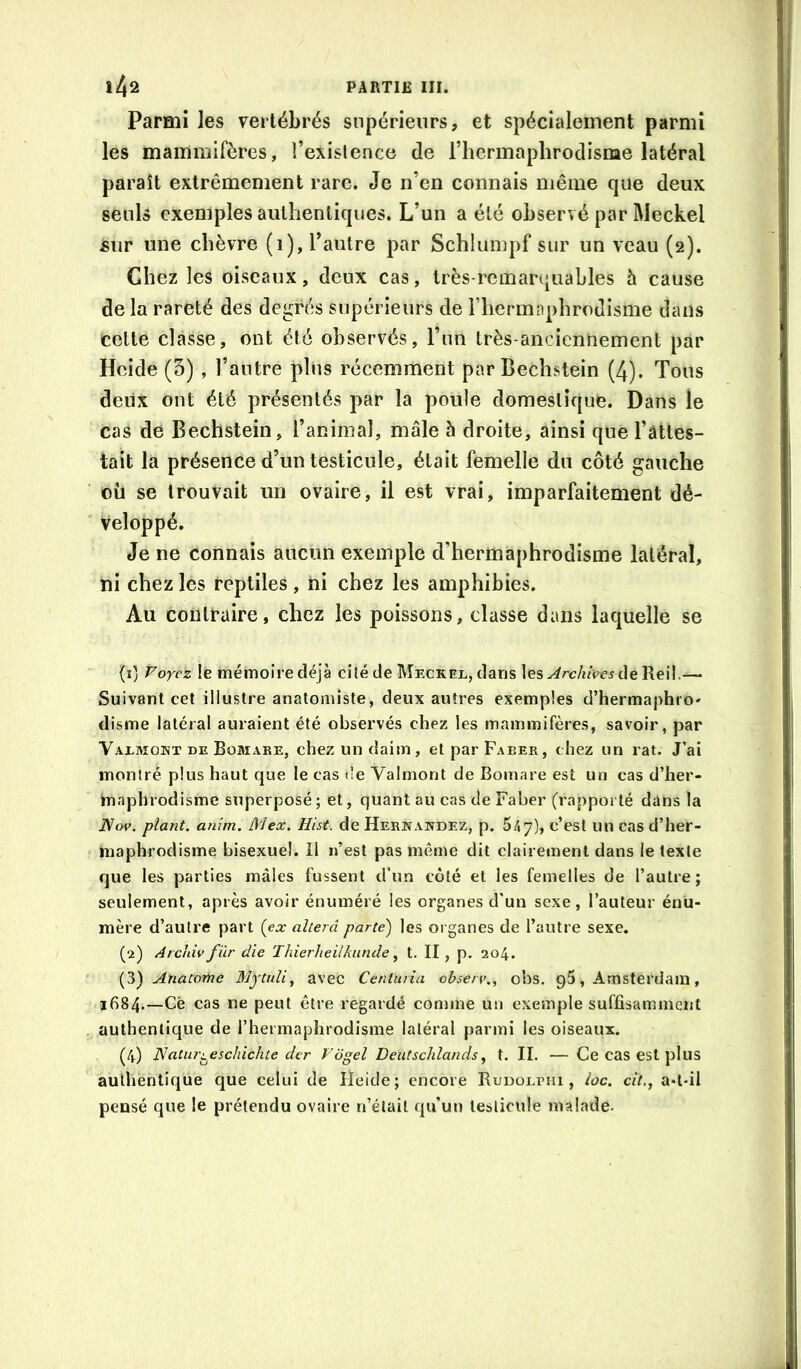 Parmi les vertébrés supérieurs, et spécialement parmi les mammifères, l’exislence de riicrmaplirodisnae latéral paraît extrêmement rare. Je n’en connais même que deux seuls exemples authentiques. L’un a été observé par Meckel £ur une chèvre (1), l’autre par Schiumpf sur un veau (2). Chez les oiseaux, deux cas, très-remarquables 5 cause de la rareté des degrés supérieurs de riicrmiiphrodisme dans cette classe, ont été observés, l’im très-anciennement par Heide (5) , l’autre plus récemment par Bechstein (4). Tous deux ont été présentés par la poule domestique. Dans le cas de Bechstein, l’animaî, mâle h droite, ainsi que l’âttes- tait la présence d’un testicule, était femelle du côté gauche où se trouvait un ovaire, il est vrai, imparfaitement dé- veloppé. Je ne connais aucun exemple d’hermaphrodisme latéral, ni chez les reptiles, ni chez les amphibies. Au contraire, chez les poissons, classe dans laquelle se (1) Voyez le mémoire déjà cité de Meckel, dans les de Reil.— Suivant cet illustre anatomiste, deux autres exemples d’hermaphro' disme latéral auraient été observés chez les mammifères, savoir, par Valmont de Bomaee, chez un daim, et par Faeer, chez un rat. J’ai montré plus haut que le cas de Valmont de Bomare est un cas d’her- Inaphrodisme superposé ; et, quant au cas de Faber (rapporté dans la iVoe. plant, anim. Mex. Hist. de Herhawdez, p. 5/» 7), c’est un cas d’her- maphrodisme bisexuel. Il n’est pas même dit clairement dans le texte que les parties mâles fussent d’un côté et les femelles de l’autre; seulement, après avoir énuméré les organes d'un sexe, l’auteur énu- mère d’autre part {ex altéra parte) les organes de l’autre sexe. (2) ArchU'fiir die Thierheiikunde ^ t. II, p. 204. {^) Anatome Mytidi^ avec Centuria observ,, obs. , Amsterdam, 1684.—Cè cas ne peut être regardé comme un exemple suffisamment authentique de rhermaplirodlsme latéral parmi les oiseaux. (4) IVatur^eschichte der Vogel Deutschlands, t. II. —Ce cas est plus authentique que celui de Heide; encore RuDOLriii, loc. cit.j a»l-il pensé que le prétendu ovaire n’était qu’un testicule malade.