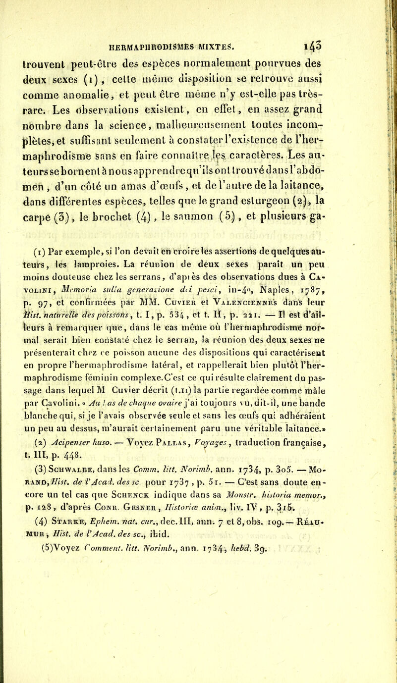 trouvent peut-être des espèces normalement pourvues des deux sexes (i), cette môme disposition se retrouve aussi comme anomalie, et peut être même n’y est-elle pas très- rare. Les observations existent, en effet, en assez grand nombre dans la science, mallieureusement toutes incom- plètes, et suffisant seulement à constater l’existence de l’her- maplirodisme sans en faire connaître,1^5 caractères. Les au- teurs se bornent è nous apprendre qu’ils ont trouvé dans l’abdo- men , d’un côté un amas d’œufs, et de l’autre de la laitance, dans différentes espèces, telles que le grand esturgeon (2,)-, la carpe (5), le brochet (4), le saumon (5), et plusieurs ga- (1) Par exemple, si l’on devait en croire les assertions de quelques au- teurs, les lamproies. La réunion de deux sexes paraît un peu moins douteuse chez les serrans, d’apiès des observations dues à Ca- VOLiJVi, Memoria suUa generaûone clti pesci, in-4f', Naples, 1787, p. 97, et confirmées par MM. Cuvier et Vaue]vcie]vné's dans leur tint, naturelle des poîssoûs ^ t. I, p. 534 , et t. lï, p. 221. — Il est d’àil- ieurs à remarquer que, dans lé cas môme où rheimaphrodisme nor- mal serait bien eonslaié chez le serran, la réunion des deux sexes ne présenterait chez ce poisson aucune des dispositions qui caractérisent en propre l’hermaphrodisme latéral, et rappellerait bien plutôt l’her- maphrodisme féminin complexe.C'est ce qui résulte clairement du pas- sage dans lequel M Cuvier décrit (l.n) la partie regardée comme mâle par Cavolini. « ydu !.as de chaque j’ai toujours vu, dit-il, une bande blanche qui, si je l’avais observée seule et sans les œufs qui adhéraient un peu au dessus, m’aurait certainement paru une véritable laitance.» (2) Acipenser huso, — Voyez Paluas, Voyages, traduction française, t. 111, p. 448. (3) ScHWALBE, dans les Comm. litt. Norïmb. ann. 1734, p. 3o5. —Mo- rand,/étbr. de VAcad, des sc. pour 1737 , p. 5i. — C’est sans doute en- core un tel cas que Schekck indique dans sa Monstr. historia memor., p. 12S, d’après Conr. Gesner, Hlstorlœ anim.^ llv. IV, p. 3i&. (4) Starke, Ephem. nat. cur., dec.lll, ann. 7 et 8,obs. 109.— Réau- MUR , Hist. de VAcad, des sc., ihid. (5)Voyez Commeni.litt. Vor/mô., ann. 1734, liehd.'àtg.