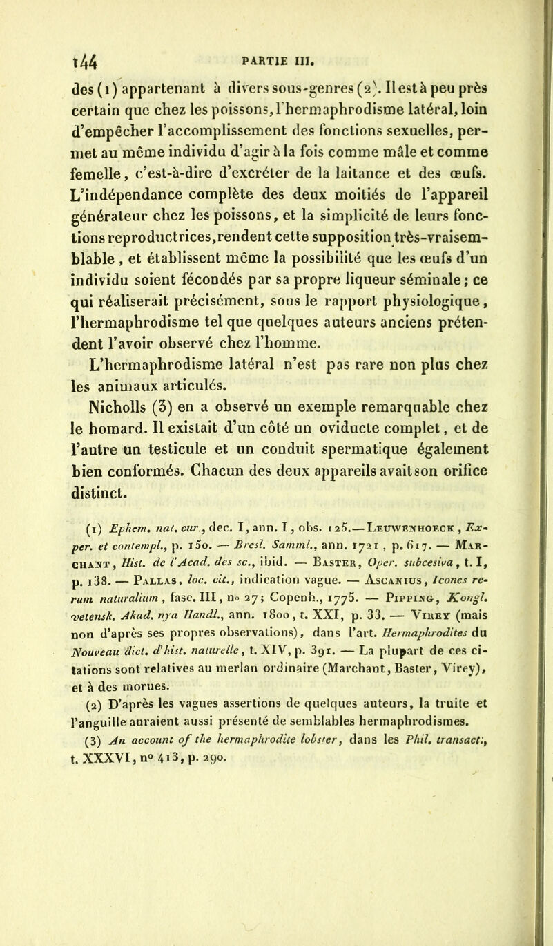 des (i) appartenant h divers sous-genres (2}. Il est à peu près certain que chez les poissons,l’hermaphrodistne latéral, loin d’empêcher l’accomplissement des fonctions sexuelles, per- met au même individu d’agir à la fois comme mâle et comme femelle, c’est-à-dire d’excréter de la laitance et des œufs. L’indépendance complète des deux moitiés de l’appareil générateur chez les poissons, et la simplicité de leurs fonc- tions reproductrices,rendent cette supposition très-vraisem- blable , et établissent même la possibilité que les œufs d’un individu soient fécondés par sa propre liqueur séminale ; ce qui réaliserait précisément, sous le rapport physiologique, l’hermaphrodisme tel que quelques auteurs anciens préten- dent l’avoir observé chez l’homme. L’hermaphrodisme latéral n’est pas rare non plus chez les animaux articulés. Nicholls (3) en a observé un exemple remarquable chez le homard. Il existait d’un côté un oviducte complet, et de l’autre un testicule et un conduit spermatique également bien conformés. Chacun des deux appareils avait son orifice distinct. (1) Ephem, nat. cur.y dec. I, ann. I, obs. i25.— Leuwenhoeck , Ex- per. et contempl., p. i5o. — Bresl. Samml.^ ann. 1721 , p. 617. — Mar- chant , Hist. de l’Acad, des sc., ibid. — Baster, Oper. siibcesiva ^ 1.1, p. i38. — Pallas, loc. cic., indication vague. — Ascanius, Icônes re- rum natiiraliurn , fasc. III, no 27; Copenh., 1775. — Pipping, Kongh 'vetensk. Akad. nya Handl., ann. 1800, t. XXI, p. 33. — Virey (mais non d’après ses propres observations), dans l’art. Hermaphrodites du Nouveau dict, d'hist. naturelle^ t. XIV, p. 391. — La plupart de ces ci- tations sont relatives au merlan ordinaire (Marchant, Baster, Virey), et à des morues. (2) D’après les vagues assertions de quelques auteurs, la truite et l’anguille auraient aussi présenté de semblables hermaphrodismes. (3) An account of the hermaphrodite lobsfer, dans les Phil, transactlf t. XXXVI, no 4i3,p. 290.