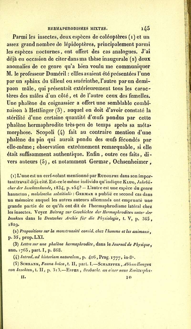 1 HERMAPHRODISMES MIXTES. Parmi les insectes, deux espèces de coléoptères (i) et un assez grand nombre de lépidoptères, principalement parmi les espèces nocturnes, ont offert des cas analogues. J’ai déjà eu occasion de citer dans ma thèse inaugurale (2) deux anomalies de ce genre qu’a bien voulu me communiquer M. le professeur Duméril : ellles avaient été présentées l’une par un sphinx du tilleul ou smérinthe, l’autre par un demi- paon mâle, qui présentait extérieurement tous les carac- tères des mâles d’un côté, et de l’autre ceux des femelles. Une phalène du coignassier a offert une semblable combi- naison à Hettlinger (5), auquel on doit d’avoir constaté la stérilité d’une certaine quantité d’œufs pondus par cette phalène hermaphrodite très-peu de temps après sa méta** morphose. Scopoli (4) fait au contraire mention d’une phalène du pin qui aurait pondu des œufs fécondés par elle-même; observation extrêmement remarquable, si elle était suffisamment authentique. Enfin, outre ces faits, di- vers auteurs (5), et notamment Germar, Ochsenheimer , (1) L’une est un cerf-volant mentionné par Rudolphi dans son impor- tant travail déjà cité. Est-ce le même individu qu’indique Klug, JahrUU cherder Insektenkunde, i834, p* 264?— L’autre est une espèce du genre hanneton , melolontha solstitialis ; Germar a publié ce second cas dans un mémoire auquel les autres auteurs allemands ont emprunté une grande partie de ce qu’ils ont dit de l’hermaphrodisme latéral chez les insectes. Voyez Beitrag zur Geschîchte der Hermaphroditeu unter der Insekten dans le Deiitsches Archiv für die Physiologie^ t. V, p. 365 , 1819. (2) Propositions sur la monstruosité consid. chez l'homme et les animaux^ p. 35, prop.LXI. (3) Lettre sur une phalène hermaphrodite, dans le Journal de Physique, ann, lySS , part. I, p. 868. (4) Introd. ad historiam naturalern, p. 4id , Prag. 1777, in-S^». (5) ScHRANK, hoîca,\. Il, part. I.—Schaeffer , von InsektenII, p. 3i3.—Esper , Beobacht, an einer neue Zwilierpha'