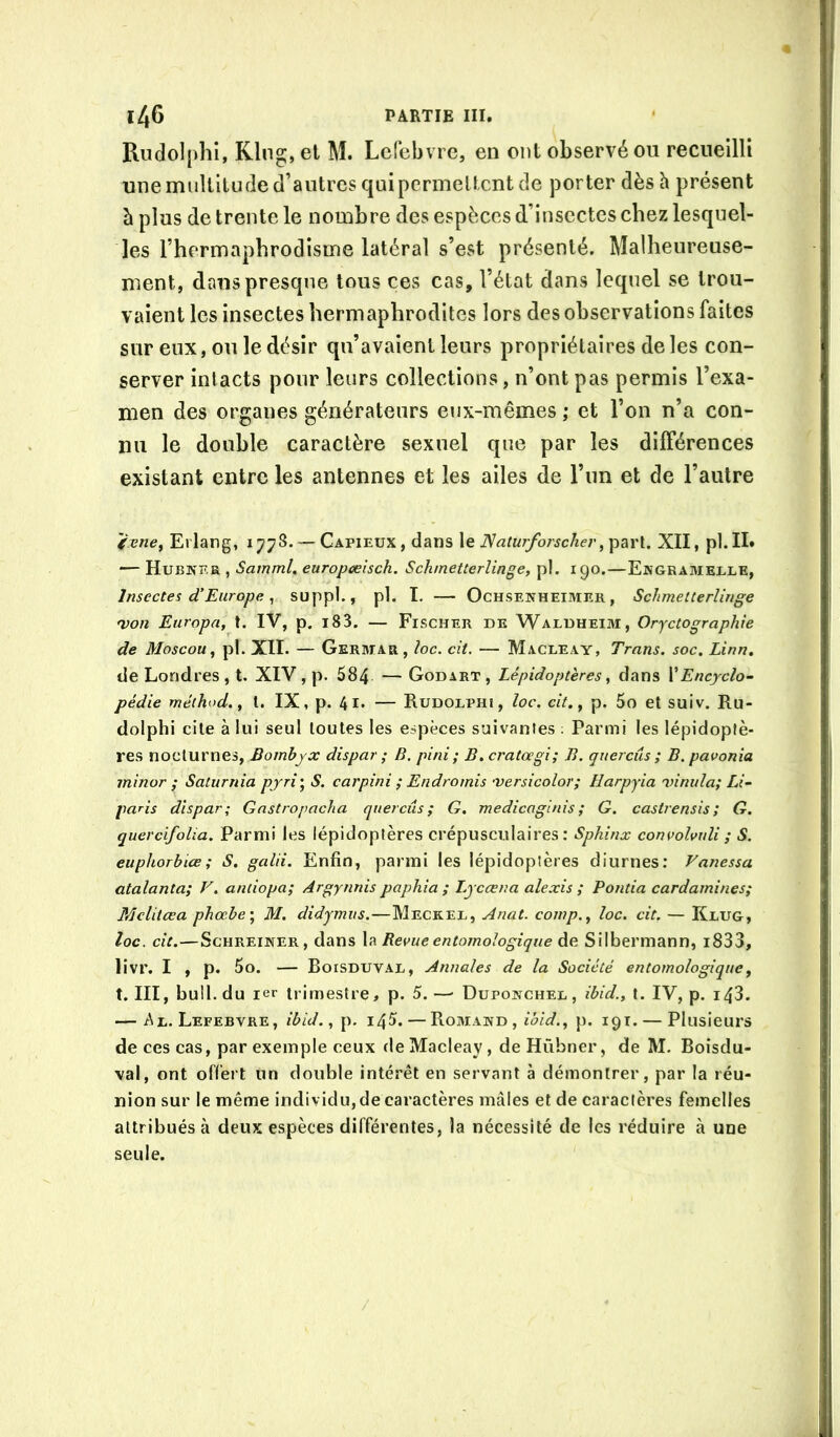 Rudolplîî, Klng, et Al. Lefebvre, en ont observé ou recueilli une multitude d’autres qaipcrmeltcnt de porter dès h présent à plus de trente le nombre des espèces d’insectes chez lesquel- les l’hermaphrodisme latéral s’est présenté. Malheureuse- ment, dans presque tous ces cas, l’état dans lequel se trou- vaient les insectes hermaphrodites lors des observations faites sur eux, ou le désir qu’avaient leurs propriétaires de les con- server intacts pour leurs collections, n’ont pas permis l’exa- men des organes générateurs eux-mêmes ; et l’on n’a con- nu le double caractère sexuel que par les différences existant entre les antennes et les ailes de l’un et de l’autre Erlang, 1778. — Capieux , dans le JSaturforscherXII, pl.II» — Hubker , Samml, europceisch. Schmetterlinge, pl. 190.—Engramelle, Insectes d’Europe ^ suppl., pl. I. — Ochsenheimer , Schmetterlinge 'von Europa, t. IV, p. 183. — Fischer de Waldheim, Orjetographie de Moscou^ pl. XII. — Gerhiar, loc. cii. — Macleay, Trans. soc. Linn, de Londres , t. XIV, p. 584 — Godart, Lépidoptères, dans VEncyclo- pédie méthod, y l. IX, p. 41. — Rudolphi, loc, cit.y p. 5o et suiv. Ru- dolphi cite à lui seul toutes les e.«ipèces suivanles ; Parmi les lépidoptè- res nocturnes, Bombyx dispar ; B, pini ; B.cratœgi; B. quercûs ; B.pavonia minor ; Saturnia pjrî] S. carpini ; Endromis 'versicolor; llarpyia 'vinula; Li- paris dispar; Gnstropacha quercûs; G. medicaginis ; G. castrensis; G. quercifolia. Parmi les lépidoptères crépusculaires: Sphinx convolvuli ; S. euphorhiœ ; S. galii. Enfin, parmi les lépidoptères diurnes; Vanessa atalanta; V. antiopa; Argynnis paphia ; lyccena ale xi s ; Fonda cardamines; Mclitœa phœbe'y M. didymus.—Meckel, Anat. comp.y loc. cit, — Klug, loc. cit.—ScHREiNER, dans la Revue entomologique de Silbermann, i833, livr. I , p. 5o. — Boisduval, Annales de la Société entomologique, t. III, bull, du ler trimestre, p. 5.—■ Dupojnchel , ibid., t. IV, p. i43. — Al. Lefebvre, ibid. y p, 145. — Romand , p. 19t. — Plusieurs de ces cas, par exemple ceux de Macleay, deHübner, de M. Boisdu- val, ont offert un double intérêt en servant à démontrer, par la réu- nion sur le même individu, de caractères mâles et de caractères femelles attribués à deux espèces différentes, la nécessité de les réduire à une seule.