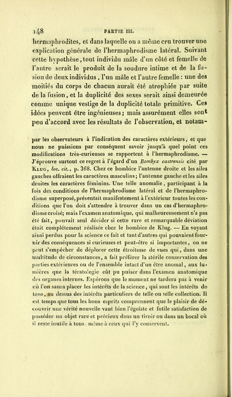 hermaphrodites, et dans laquelle on a même cru trouver une explication générale de l’hermaphrodisme latéral. Suivant cette hypothèse,tout individu mâle d’un côté et femelle de l’autre serait le produit de la soudure intime et de la fu- sion de deux individus , l’un mâle et l’autre femelle : une des moitiés du corps de chacun aurait été atrophiée par suite de la fusion, et la duplicité des sexes serait ainsi demeurée comme unique vestige de la duplicité totale primitive. Ces idées peuvent être ingénieuses ; mais assurément elles sont peu d’accord avec les résultats de l’observation, et notam- par les observateurs à l’indication des caractères extérieurs, et que nous ne puissions par conséquent savoir jusqu’à quel point ces modifications très-curieuses se rapportent à l’hermaphrodisme. — J’éprouve surtout ce regret à l’égard d’un Bombyx castrensis cité par K.LUG, loc, cit.y p. 368. Chez ce bombice l’antenne droite et les ailes gauches offraient les caractères masculins; l’antenne gauche et les ailes droites les caractères féminins. Une telle anomalie, participant à la fois des conditions de l’hermaphrodisme latéral et de Thermaphro- disme superposé, présentait manifestement à l’extérieur toutes les con- ditions que l’on doit s’attendre à trouver dans un cas d’hermaphro- disme croisé; mais l’examen anatomique, qui malheureusement n’a pas été fait, pouvait seul décider si cette rare et remarquable déviation était complètement réalisée chez le bombice de Klug. — En voyant ainsi perdus pour la science ce fait et tant d’autres qui pouvaientfour- nir des conséquences si curieuses et peut-être si importantes, on ne peut s’empêcher de déplorer cette étroitesse de vues qui, dans une •multitude de circonstances, a fait préférer la stérile conservation des parties extérieures ou de l’ensemble intact d’un être anomal, aux lu- mières que la tératologie eût pu puiser dans l’examen anatomique des organes internes. Espérons que le moment ne tardera pas à venir où l’on saura placer les intérêts de la science, qui sont les intérêts de tous, au dessus des intérêts particuliers de telle ou telle collection. Il est temps que tous les bons esprits comprennent que le plaisir de dé- couvrir une vérité nouvelle vaut bien l’égoïste et futile satisfaction de j)ossédcr un objet rare et précieux dans un tiroir ou dans un bocal où il reste inutile à tous . même à ceux qui l’y conservent.