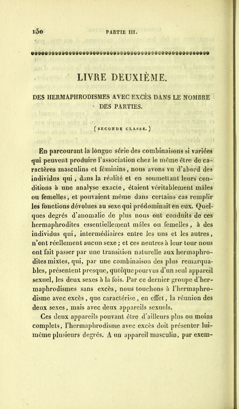 t5o «900099989098900ddOOQ00909399®09Q9S808eadO®900890090 ' LIVRE DEUXIÈME. DES HERMAPHRODISMES AVEC EXCES DANS LE NOMBRE ' DES PARTIES. (seconde classe, ) En parcourant la longue série des combinaisons si variées qui peuvent produire l’association chez le même être de ca- ractères masculins et féminins, nous avons vu d’abord des individus qui , dans la réalité et en soumettant leurs con- ditions è une analyse exacte, étaient véritablement mâles ou femelles, et pouvaient même dans certains cas remplir les fonctions dévolues au sexe qui prédominait èn eux. Quel- ques degrés d’anomalie de plus nous ont conduits de ces hermaphrodites essentiellement mâles ou femelles, à des individus qui, intermédiaires entre les uns et les autres, n’ont réellement aucun sexe ; et ces neutres à leur tour nous ont fait passer par une transition naturelle aux hermaphro- dites mixtes, qui, par une combinaison des plus remarqua- bles, présentent presque, quoique pourvus d’un seul appareil sexuel, les deux sexes à la fois. Par ce dernier groupe d’her- maphrodismes sans excès, nous touchons à l’hermaphro- disme avec excès , que caractérise, en effet, la réunion des deux sexes, mais avec deux appareils sexuels. Ces deux appareils pouvant être d’ailleurs plus ou moins complets, l’hermaphrodisme avec excès doit présenter lui- même plusieurs degrés. A un appareil masculin, par exem-