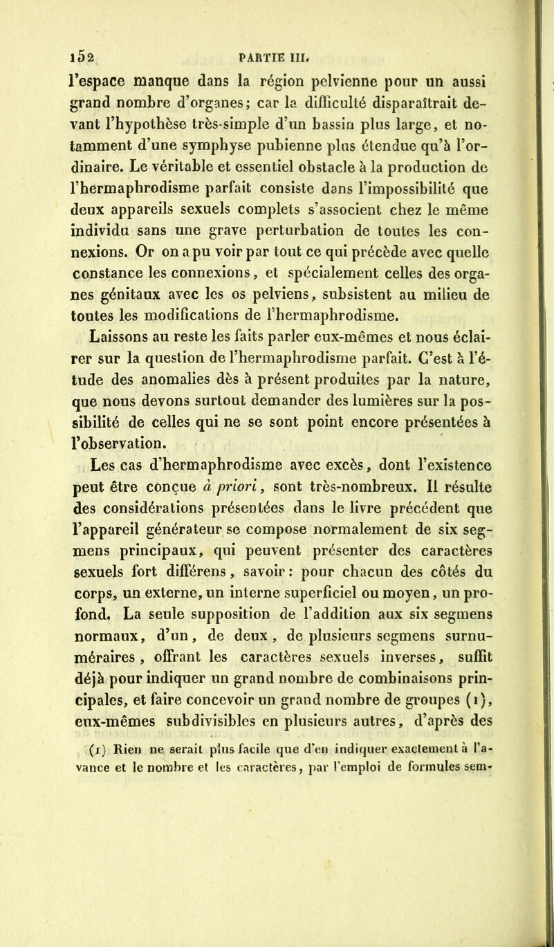 l’espace manque dans la région pelvienne pour un aussi grand nombre d’organes; car la difficulté disparaîtrait de- vant l’hypothèse très-simple d’un bassin plus large, et no- tamment d’une symphyse pubienne plus étendue qu’à l’or- dinaire. Le véritable et essentiel obstacle à la production de l’hermaphrodisme parfait consiste dans l’impossibilité que deux appareils sexuels complets s’associent chez le même individu sans une grave perturbation de toutes les con- nexions. Or on a pu voir par tout ce qui précède avec quelle constance les connexions, et spécialement celles des orga- nes génitaux avec les os pelviens, subsistent au milieu de toutes les modifications de l’hermaphrodisme. Laissons au reste les faits parler eux-mêmes et nous éclai- rer sur la question de l’hermaphrodisme parfait. C’est à l’é- tude des anomalies dès à présent produites par la nature, que nous devons surtout demander des lumières sur la pos- sibilité de celles qui ne se sont point encore présentées à l’observation. Les cas d’hermaphrodisme avec excès, dont l’existence peut être conçue à priori, sont très-nombreux. Il résulte des considérations présentées dans le livre précédent que l’appareil générateur se compose normalement de six seg- mens principaux, qui peuvent présenter des caractères sexuels fort différens, savoir : pour chacun des côtés du corps, un externe, un interne superficiel ou moyen, un pro- fond. La seule supposition de l’addition aux six segmens normaux, d’un, de deux, de plusieurs segmens surnu- méraires , offrant les caractères sexuels inverses, suffit déjà pour indiquer un grand nombre de combinaisons prin- cipales, et faire concevoir un grand nombre de groupes (i), eux-mêmes subdivisibles en plusieurs autres, d’après des (i) Rien ne serait plus facile que d’en indiquer exactement à l’a- vance et le nombre et les caractères, par l’emploi de formules sein-