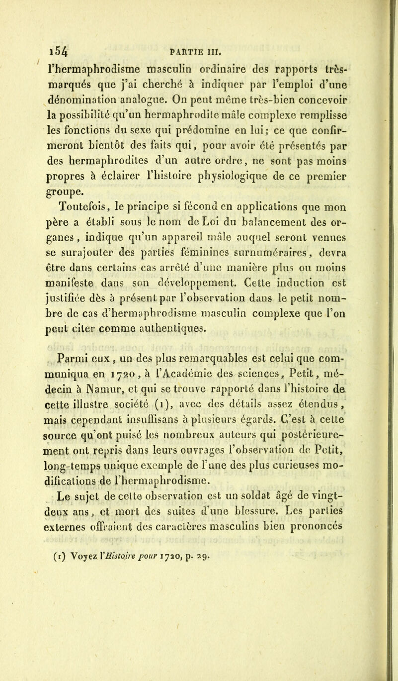 rhermaphrodisme masculin ordinaire des rapports très- marqués que j’ai cherché à indiquer par l’emploi d’une dénomination analogue. On peut même très-bien concevoir la possibilité qu’un hermaphrodite mâle complexe remplisse les fonctions du sexe qui prédomine en lui; ce que confir- meront bientôt des faits qui, pour avoir été présentés par des hermaphrodites d’un autre ordre, ne sont pas moins propres à éclairer l’histoire physiologique de ce premier groupe. Toutefois, le principe si fécond en applications que mon père a établi sous le nom de Loi du balancement des or- ganes , indique qu’un appareil mâle auquel seront venues se surajouter des parties féminines surnuméraires, devra être dans certains cas arrêté d’une manière plus ou moins manifeste dans son développement. Cette induction est justifiée dès à présent par l’observation dans le petit nom- bre de cas d’hermaphrodisme masculin complexe que l’on peut citer comme authentiques. Parmi eux , un des plus remarquables est celui que com- muniqua en 1720, à l’Académie des sciences. Petit, mé- decin à INamur, et qui se trouve rapporté dans l’histoire de cette illustre société (1), avec des détails assez étendus, mais cependant insulfisans â plusieurs égards. C’est à cette source qu’ont puisé les nombreux auteurs qui postérieure- ment ont repris dans leurs ouvrages l’observation de Petit, long-temps unique exemple de l’une des plus curieuses mo- difications de l’hermaphrodisme. Le sujet de cette observation est un soldat âgé de vingt- deux ans, et mort des suites d’une blessure. Les parties externes offraient des caractères masculins bien prononcés (r) Voyez y Histoire pour 1720, p. 29.