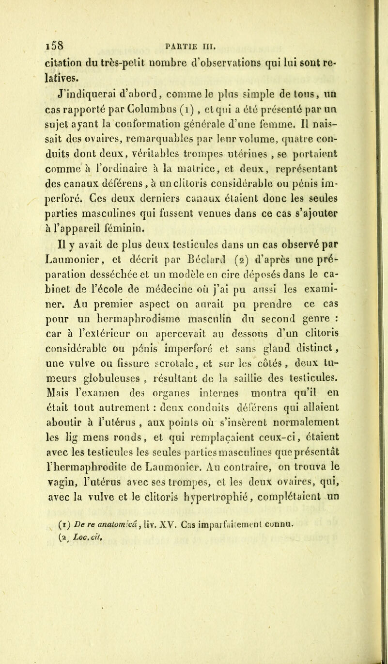 citation du très-pelit nombre d’observations qui lui sont re- latives. J’indiquerai d’abord, comme le plus simple de Ions, un cas rapporté par Golumbns (i ) , et qui a été présenté par un sujet ayant la conformation générale d’une femme. Il nais- sait des ovaires, remarquables par leur volume, quatre con- duits dont deux, véritables trompes utérines , se portaient comme à l’ordinaire h la matrice, et deux, représentant des canaux déférens, à un clitoris considérable ou pénis im- perforé. Ces deux derniers canaux étaient donc les seules parties masculines qui fussent venues dans ce cas s’ajouter h l’appareil féminin. Il y avait de plus deux testicules dans un cas observé par Laumonier, et décrit par Béclard (2) d’après une pré- paration desséchée et un modèle en cire déposés dans le ca- binet de l’école de médecine où j’ai pu aussi les exami- ner. Au premier aspect on aurait pu prendre ce cas pour un hermaphrodisme masculin du second genre : car à l’extérieur on apercevait au dessous d’un clitoris considérable ou pénis imperforé et sans gland distinct, une vulve ou fissure scrotale, et sur les côtés, deux tu- meurs globuleuses , résultant de la saillie des testicules. Mais l’examen des organes internes montra qu’il en était tout autrement : deux conduits déférons qui allaient aboutir à l’utérus , aux points où s’insèrent normalement les lig mens ronds, et qui remplaçaient ceux-ci, étaient avec les testicules les seules parties masculines que présentât l’hermaphrodite de Laumonier. Au contraire, on trouva le vagin, l’utérus avec scs trompes, et les deux ovaires, qui, avec la vulve et le clitoris hypertrophié, complétaient un ^ (i) De re anaiomicu ^ liv. XV. Cas impai faiietm nl connu. (2^ Loc.cit,