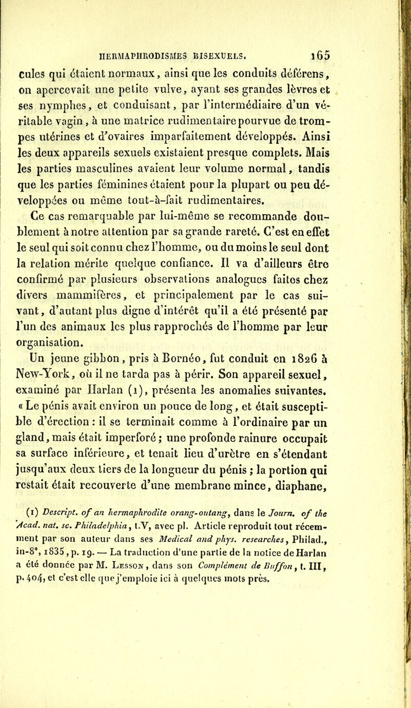 cules qui étaient normaux, ainsi que les conduits déférens, on apercevait une petite vulve, ayant ses grandes lèvres et ses nymphes, et conduisant, par Fintermédiaire d’un vé- ritable vagin, à une matrice rudimentaire pourvue de trom- pes utérines et d’ovaires imparfaitement développés. Ainsi les deux appareils sexuels existaient presque complets. Mais les parties masculines avaient leur volume normal, tandis que les parties féminines étaient pour la plupart ou peu dé- veloppées ou même tout-à-fait rudimentaires. Ce cas remarquable par lui-même se recommande dou- blement à notre attention par sa grande rareté. C’est en effet le seul qui soit connu chez l’homme, ou du moins le seul dont la relation mérite quelque confiance. Il va d’ailleurs être confirmé par plusieurs observations analogues faites chez rlivers mammifères, et principalement par le cas sui- vant, d’autant plus digne d’intérêt qu’il a été présenté par l’im des animaux les plus rapprochés de l’homme par leur organisation. Un jeune gibbon, pris à Bornéo, fut conduit en 1826 h New-York, où il ne tarda pas à périr. Son appareil sexuel, examiné par Harlan (1), présenta les anomalies suivantes. « Le pénis avait environ un pouce de long, et était suscepti- ble d’érection : il se terminait comme à l’ordinaire par un gland, mais était imperforé ; une profonde rainure occupait sa surface inférieure, et tenait lieu d’urètre en s’étendant jusqu’aux deux tiers de la longueur du pénis ; la portion qui restait était recouverte d’une membrane mince, diaphane, (i) Descript. of an hermaphrodite orang-outang^ dans le Journ. of the ’Acad. nat. sc. Philadelphia^ t,V, avec pl. Article reproduit tout récem- ment par son auteur dans ses Medical and phys. researckes y Philad., in-8®, i835 , p. 19. — La traduction d’une partie de la notice de Harlan a été donnée par M. Lesson , dans son Complément de Buffon y t. III, p. 404, et c’est elle que j’emploie ici à quelques mots près.