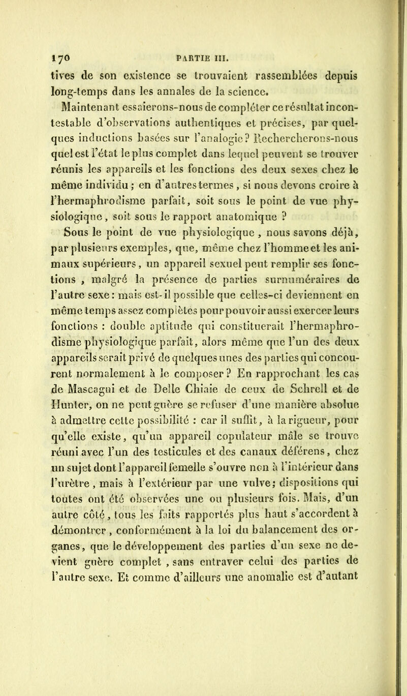 tives de son existence se trouvaient rassemblées depuis long-temps dans les annales de la science. Maintenant essaierons-nous de compléter ce résultat incon- testable d’observations authentiques et précises, par quel- ques inductions basées sur l’analogie? ilecliercherons-nous quel est l’état le plus complet dans lequel peuvent se trouver réunis les appareils et les fonctions des deux sexes chez le même individu ; en d’autres termes, si nous devons croire à rhermaphroctisme parfait, soit sous le point de vue phy- siologique , soit sous le rapport anatomique ? Sous le point de vue physiologique , nous savons déjà, par plusieurs exemples, que, même chez l’hommeet les ani- maux supérieurs, un appareil sexuel peut remplir ses fonc- tions , malgré la présence de parties surnuméraires de l’autre sexe: mais est-il possible que celles-ci deviennent en même temps assez complètes pour pouvoir aussi exercer leurs fonctions : double aptitude qui constituerait l’hermaphro- disme physiologique parfait, alors même que l’un des deux appareils serait privé de quelques unes des parties qui concou- rent normalement à le composer ? En rapprochant les cas de Mascagoi et de Belle Chiaie de ceux de Sclirell et de limiter, on ne peut guère se refuser d’une manière absolue à admettre cette possibilité : car il suffit, à la rigueur, pour qu’elle existe, qu’au appareil copulateur mâle se trouve réuni avec l’un des testicules et des canaux déférons, chez un sujet dont l’appareil femelle s’ouvre non à l’intérieur dans l’urètre , mais à l’extérieur par une vulve; dispositions qui toutes ont été observées une ou plusieurs fois. Mais, d’un autre côté, tous les faits rapportés plus haut s’accordent à démontrer , conformément à la loi du balancement des or- ganes, que le développement des parties d’un sexe ne de- vient guère complet , sans entraver celai des parties de l’autre sexe. Et comme d’ailleurs une anomalie est d’autant