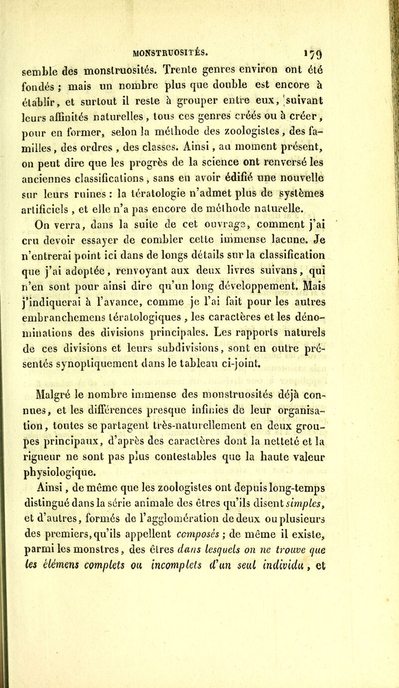 semble des monstruosités. Trente genres environ ont été fondés ; mais un nombre plus que double est encore à établir, et surtout il reste à grouper entre eux,;suivant leurs affinités naturelles , tous ces genres créés ou à créer, pour en former, selon la méthode des zoologistes, des fa- milles , des ordres , des classes. Ainsi, au moment présent, on peut dire que les progrès de la science ont renversé les anciennes classifications, sans en avoir édifié une nouvelle sur leurs ruines : la tératologie n’admet plus de systèmes artificiels , et elle n’a pas encore de mélhode naturelle. On verra, dans la suite de cet ouvrag^e, comment j’ai cru devoir essayer de combler cette immense lacune. Je n’entrerai point ici dans de longs détails sur la classification que j’ai adoptée, renvoyant aux deux livres suivans, qui n’en sont pour ainsi dire qu’un long développement. Mais j’indiquerai h l’avance, comme je l’ai fait pour les autres embranchemens tératologiques , les caractères et les déno- minations des divisions principales. Les rapports naturels de ces divisions et leurs subdivisions, sont en outre pré- sentés synoptiquement dans le tableau ci-joint. Malgré le nombre immense des monstruosités déjà con- nues, et les différences presque infinies de leur organisa- tion, toutes se partagent très-naturellement en deux grou- pes principaux, d’après des caractères dont la netteté et la rigueur ne sont pas plus contestables que la haute valeur physiologique. Ainsi, de même que les zoologistes ont depuis long-temps distingué dans la série animale des êtres qu’ils disent simples, et d’autres, formés de l’agglomération de deux ou plusieurs des premiers, qu’ils appellent composés ; de même il existe, parmi les monstres, des êtres dans lesquels on ne trouve que les élémens complets ou incomplets d'un seul individu, et