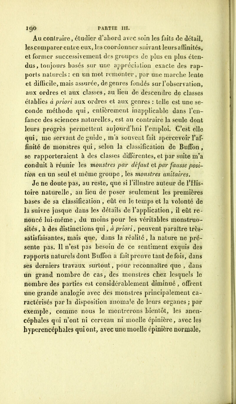 Au contraire, étudier d’aLord avec soin les faits de détail, les comparer entre eux, les coordonner suivant leurs affinités, et former successivement des groupes de plus en pins éten- dus, toujours basés sur une appréciation exacte des rap- ports naturels : en un mot remonter, par une marche lente et difficile, mais assurée, de genres fondés sur l’observation, aux ordres et aux classes, au lieu de descendre de classes établies à priori aux ordres et aux genres : telle est une se- conde méthode qui, entièrement inapplicable dans l’en- fance des sciences naturelles, est au contraire la seule dont leurs progrès permettent aujourd’hui l’emploi. C’est elle qui, me servant de guide , m’a souvent fait apercevoir l’af- finité de monstres qui, selon la classification de Bufîbn, se rapporteraient à des classes différentes, et par suite m’a conduit à réunir les monstres par défaut et par fausse posi- tion en un seul et môme groupe, les monstres unitaires» Je ne doute pas, au reste, que si l’illustre auteur de THis- toire naturelle, au lieu de poser seulement les premières bases de sa classification, eût eu le temps et la volonté de la suivre jusque dans les détails de l’application, il eût re- noncé lui-même, du moins pour les véritables monstruo- sités, à des distinctions qui, à priori, peuvent paraître très- satisfaisantes, mais que, dans la réalité, la nature ne pré- sente pas. Il n’est pas besoin de ce gentiment exquis des rapports naturels dont Buffon a faitprenve tant de fois, dans ses derniers travaux surtout, pour reconnaître que , dans un grand nombre de casj, des monstres chez lesquels le nombre des parties est considérablement diminué, offrent une grande analogie avec des monstres principalement ca- ractérisés par la disposition anomale de leurs organes ; par exemple, comme nous le montrerons bientôt, les anen- cépbaîes qui n’ont ni cerveau ni moelle épinière, avec les byperencéphales qui ont, avec une moelle épinière normale.