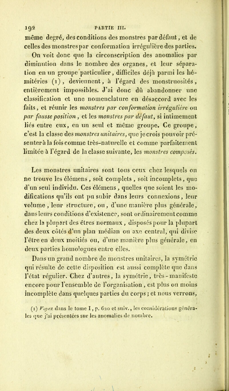 192 même degré, des conditions des monstres par defaut, et de celles des monstres par conformation irrégulière des parties. On voit donc que la circonscription des anomalies par diminution dans le nombre des organes, et leur sépara- tion en un groupe'particulier, difficiles déjà parmi les hé- mitéries (1), deviennent, à l’égard des monstruosités, entièrement impossibles. J’ai donc dû abandonner une classification et une nomenclature en désaccord avec les faits, et réunir les monstres par conformation irrégulière ou par fausse position, et les monstres par défaut, si intimement liés entre eux, en un seul et même groupe. Ce groupe, c’est la classe des monstres unitaires, que jecrois pouvoir pré- genterh la fois comme très-naturelle et comme parfaitement limitée à l’égard de la classe suivante, les monstres composés. Les monstres unitaires sont tous ceux chez lesquels on ne trouve les éîémens, soit complets , soit incomplets, que d’un seul individu. Ces élémens, quelles que soient les mo- difications qu’ils ont pu subir dans leurs connexions, leur volume , leur structure, ou, d’une manière plus générale, dans leurs conditions d’existence, sont ordinairement comme chez la plupart des êtres normaux, disposés pour la plupart des deux cotés d\in pian médian ou axe central, qui divise l’être en deux moitiés ou, d’une manière plus générale, en deux parties homologues entre elles. Dans un grand nombre de monstres unitaires, la symétrie qui résulte de cette disposition est aussi complète que dans l’état régulier. Chez d’autres, la symétrie, très-manifeste encore pour rcnscmble de l’organisation , est plus ou moins incomplète dans quelques parties du corps ; et nous verrons, (i) Foje/. dans le tome I, p. G20 et sniv., les considérations généra- les (]uc j’ai présentées sur les anomalies de nombre.