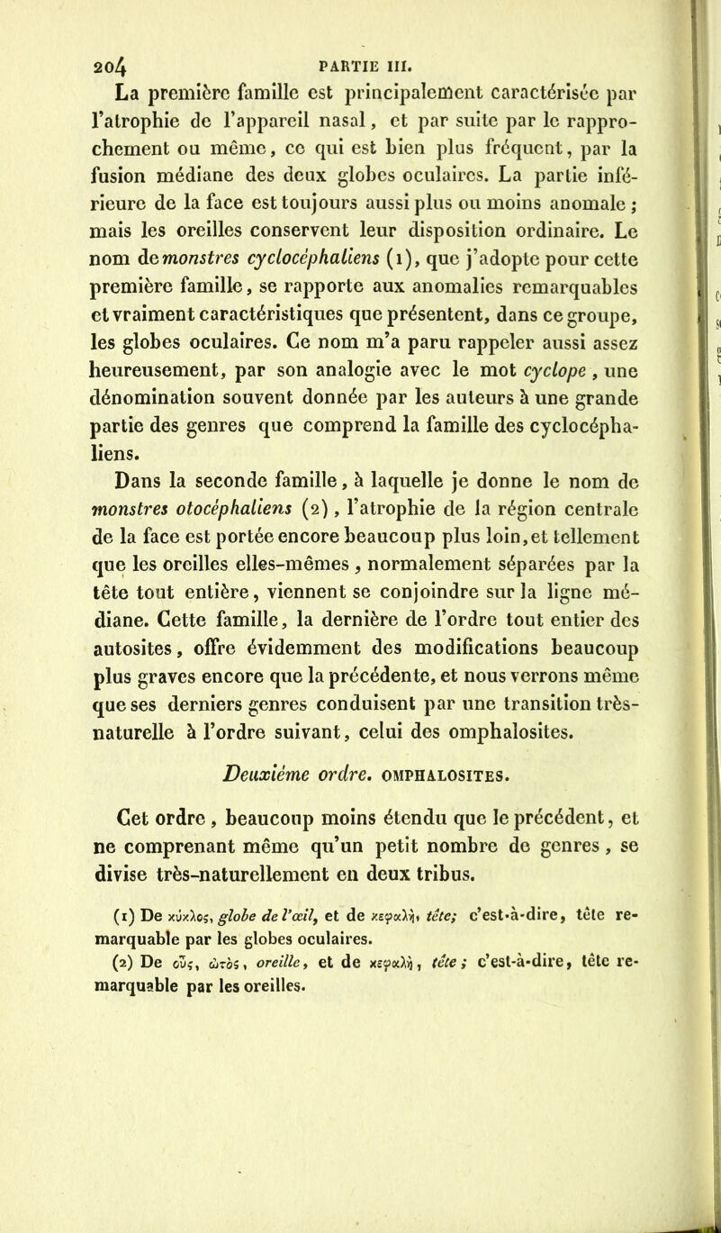 La première famille est principalement caractérisée par l’atrophie de l’appareil nasal, et par suite par le rappro- chement ou même, ce qui est bien plus fréquent, par la fusion médiane des deux globes oculaires. La partie infé- rieure de la face est toujours aussi plus ou moins anomale ; mais les oreilles conservent leur disposition ordinaire. Le nom à^monstres cyclocèphaliens (i), que j’adopte pour cette première famille, se rapporte aux anomalies remarquables et vraiment caractéristiques que présentent, dans ce groupe, les globes oculaires. Ce nom m’a paru rappeler aussi assez heureusement, par son analogie avec le mot cyclope , une dénomination souvent donnée par les auteurs à une grande partie des genres que comprend la famille des cyclocépba- liens. Dans la seconde famille, à laquelle je donne le nom de monstres otocéphaliens (2), l’atrophie de la région centrale de la face est portée encore beaucoup plus loin,et tellement que les oreilles elles-mêmes , normalement séparées par la tête tout entière, viennent se conjoindre sur la ligne mé- diane. Cette famille, la dernière de l’ordre tout entier des autosites, offre évidemment des modifications beaucoup plus graves encore que la précédente, et nous verrons même que ses derniers genres conduisent par une transition très- naturelle à l’ordre suivant, celui des omphalosites. Deuxième ordre, omphalosites. Cet ordre , beaucoup moins étendu que le précédent, et ne comprenant même qu’un petit nombre de genres, se divise très-naturellement en deux tribus. (1) De y.w'koz, globe del’œil, et de tête; c’est»à'dire, tête re- marquable par les globes oculaires. (2) De ou?, ûJTôs, oreillei et de x£ç)«^ij, tête; c’est-à-dire, tête re- marquable par les oreilles.