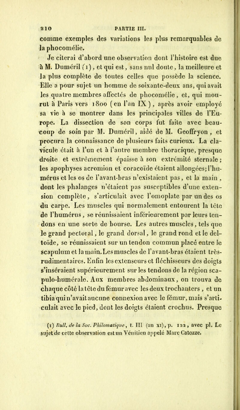 comme exemples des variations les plus remarquables de la phocomélie. Je citerai d’abord une observation dont l’histoire est due à M. Duméril ), et qui est, sans nul doute, la meilleure et la plus complète de toutes celles que possède la science. Elle a pour sujet un homme de soixante-deux ans, qui avait les quatre membres affectés de phocomélie, et, qui mou- rut à Paris vers 1800 (en l’an IX), après avoir employé sa vie à se montrer dans les principales villes de l’Eu- rope. La dissection de son corps lut faite avec beau- coup de soin par M. Duméril, aidé de M. Geoffryon , et procura la connaissance de plusieurs faits curieux. La cla- vicule était à l’un et à l’autre membre thoracique, presque droite et extrêmement épaisse à son extrémité sternale ; les apophyses acromion et coracoïde étaient allongées^ l’hu- mérus et les os de l’avant-bras n’existaient pas, et la main , dont les phalanges n’étaient pas susceptibles d’une exten- sion complète, s’articulait avec l’omoplate par un des os du carpe. Les muscles qui normalement entourent la tête de l’humérus, se réunissaient inférieurement par leurs ten- dons en une sorte de bourse. Les autres muscles, tels que le grand pectoral, le grand dorsal, le grand rond et le del- toïde, se réunissaient sur un tendon commun placé entre le scapulum et lamain.Lesmuscles de l’avant-bras étaient très- rudimentaires. Enfin les extenseurs et fléchisseurs des doigts s’inséraient supérieurement sur les tendons de la région sca- pulo-humérale. Aux membres abdominaux, on trouva de chaque côté la tête du fémur avec les deux trochanters , et un tibia qui n’avait aucune connexion avec le fémur, mais s’arti- culait avec le pied, dont les doigts étaient crochus. Presque (l) Bull, de la Soc. Philomatique, t. II[ (an xi),p. 122, avec pl. Le sujet de cette observation est un Vénitien appelé Marc Catozze,