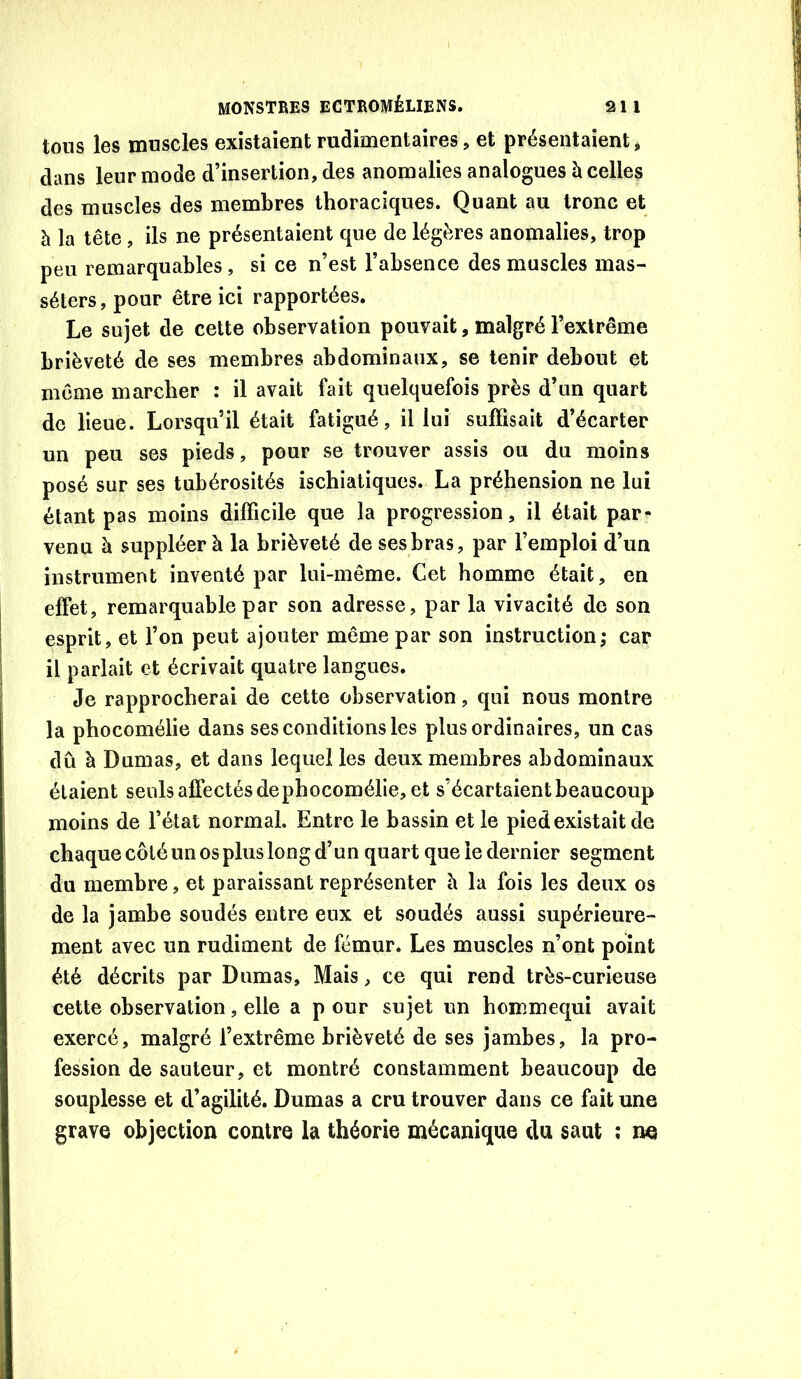 tous les muscles existaient rudimentaires, et présentaient, dans leur mode d’insertion, des anomalies analogues h celles des muscles des membres thoraciques. Quant au tronc et h la tête, ils ne présentaient que de légères anomalies, trop peu remarquables, si ce n’est l’absence des muscles mas- séters, pour être ici rapportées. Le sujet de cette observation pouvait, malgré l’extrême brièveté de ses membres abdominaux, se tenir debout et même marcher : il avait fait quelquefois près d’un quart de lieue. Lorsqu’il était fatigué, il lui suffisait d’écarter un peu ses pieds, pour se trouver assis ou du moins posé sur ses tubérosités ischiatiques. La préhension ne lui étant pas moins difficile que la progression, il était par- venu à suppléer à la brièveté de ses bras, par l’emploi d’un instrument inventé par lui-même. Cet homme était, en effet, remarquable par son adresse, par la vivacité de son esprit, et l’on peut ajouter même par son instruction; car il parlait et écrivait quatre langues. Je rapprocherai de cette observation, qui nous montre la phocomélie dans ses conditions les plus ordinaires, un cas dû à Dumas, et dans lequel les deux membres abdominaux étaient seuls affectés dephocomélie, et s’écartaient beaucoup moins de l’état normal. Entre le bassin et le pied existait de chaque côté un os plus long d’un quart que le dernier segment du membre, et paraissant représenter h la fois les deux os de la jambe soudés entre eux et soudés aussi supérieure- ment avec un rudiment de fémur. Les muscles n’ont point été décrits par Dumas, Mais, ce qui rend très-curieuse cette observation, elle a p our sujet un hommequi avait exercé, malgré l’extrême brièveté de ses jambes, la pro- fession de sauteur, et montré constamment beaucoup de souplesse et d’agilité. Dumas a cru trouver dans ce fait une grave objection contre la théorie mécanique du saut ; ne