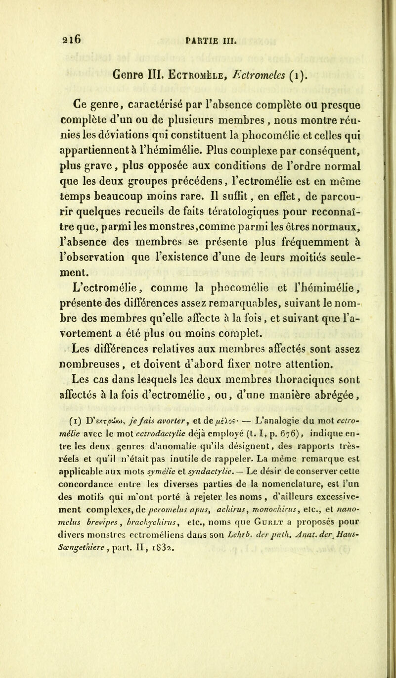 216 Genre III. Ectrom^le, Ectromeles (i). Ce genre, caractérisé par l’absence complète ou presque complète d’un ou de plusieurs membres , nous montre réu- nies les déviations qui constituent la phocomélie et celles qui appartiennent à l’hémimélie. Plus complexe par conséquent, plus grave, plus opposée aux conditions de l’ordre normal que les deux groupes précédens, l’ectromélie est en même temps beaucoup moins rare. Il suffit, en effet, de parcou- rir quelques recueils de faits tératologiques pour reconnaî- tre que, parmi les monstres,comme parmi les êtres normaux, l’absence des membres se présente plus fréquemment à l’observation que l’existence d’une de leurs moitiés seule- ment. L’ectromélie, comme la phocomélie et l’hémimélie, présente des différences assez remarquables, suivant lenom-i bre des membres qu’elle affecte à la fois, et suivant que l’a- vortement a été plus ou moins complet. Les différences relatives aux membres affectés sont assez nombreuses, et doivent d’abord fixer notre attention. Les cas dans lesquels les deux membres thoraciques sont affectés à la fois d’ectromélie, ou, d’une manière abrégée, (i) D’sxt/îcôw, je fais avorter, et de /xsio?’ — L’analogie du mot ectro- mélie avec le mot ectrodactylie déjà employé (t. I, p. 676), indique en- tre les deux genres d’anomalie qu’ils désignent, des rapports très- réels et qu’il n’était pas inutile de rappeler. La même remarque est applicable aux mots sjmélie et sjndactylie. — Le désir de conserver cette concordance entre les diverses parties de la nomenclature, est i’un des motifs qui m’ont porté à rejeter les noms , d’ailleurs excessive- ment complexes, de peromeîus opus, achirus, monochirus, etc., et nano- mcliis brevipes, hrachychirus, etc., noms que Güri.t a proposés pour divers monstres ectroméliens dans son Lehrb. derpnlh. Anat.der^Haus- Sœngethiere II, i832.