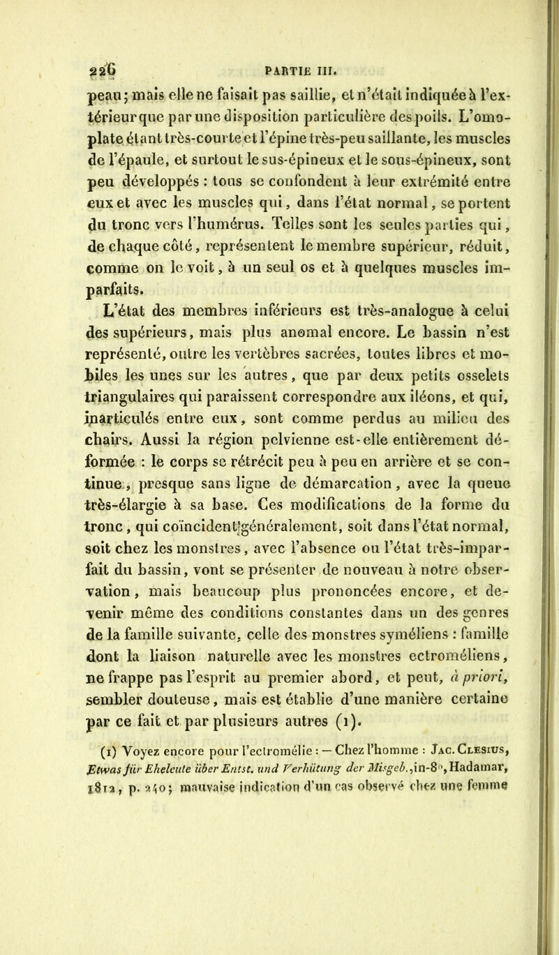 peau; mais elle ne faisait pas saillie, et n’étaîl indiquée h l’ex- térieur que par une disposition particulière des poils. L’omo- plate étant très-courte et l’épine très-peu saillante, les muscles de l’épaule, et surtout le sus-épineux et le sous-épineux, sont peu développés : tous se confondent à leur extrémité entre eux et avec les muscles qui, dans l’état normal, se portent du tronc vers l’humérus. Telles sont les seules parties qui, de chaque côté, représentent le membre supérieur, réduit, comme on le voit, à un seul os et h quelques muscles im- parfaits. L’état des membres inférieurs est très-analogue à celui des supérieurs, mais plus anomal encore. Le bassin n’est représenté, outre les vertèbres sacrées, toutes libres et mo- jbiles les unes sur les autres, que par deux petits osselets triangulaires qui paraissent correspondre aux iléons, et qui, inarticulés entre eux, sont comme perdus au milieu des chairs. Aussi la région pelvienne est-elle entièrement dé- formée : le corps se rétrécit peu è peu en arrière et se con- tinue , presque sans ligne de démarcation, avec la queue très-élargîe à sa base. Ces modifications de la forme du tronc, qui coïncîdent|généraîement, soit dans l’état normal, soit chez les monstres, avec l’absence ou l’état très-impar- fait du bassin, vont se présenter de nouveau à notre obser- vation , mais beaucoup plus prononcées encore, et de- venir même des conditions constantes dans un des genres de la famille suivante, celle des monstres syméliens : famille dont la liaison naturelle avec les monstres ectroméliens, ne frappe pas l’esprit au premier abord, et peut, à priori, sembler douteuse, mais est établie d’une manière certaine par ce fait et par plusieurs autres (1). (i) Voyez encore pour l’eclroraélie :— Chez l’homme : Jac. Clesius, P(was Jiir Ehelcute überEntst. und Verhütung der Misgeb.,\n-^^^,VLdidi^\n^V, , p. a^o J mauvaise indication d’un cas observé chez une femme