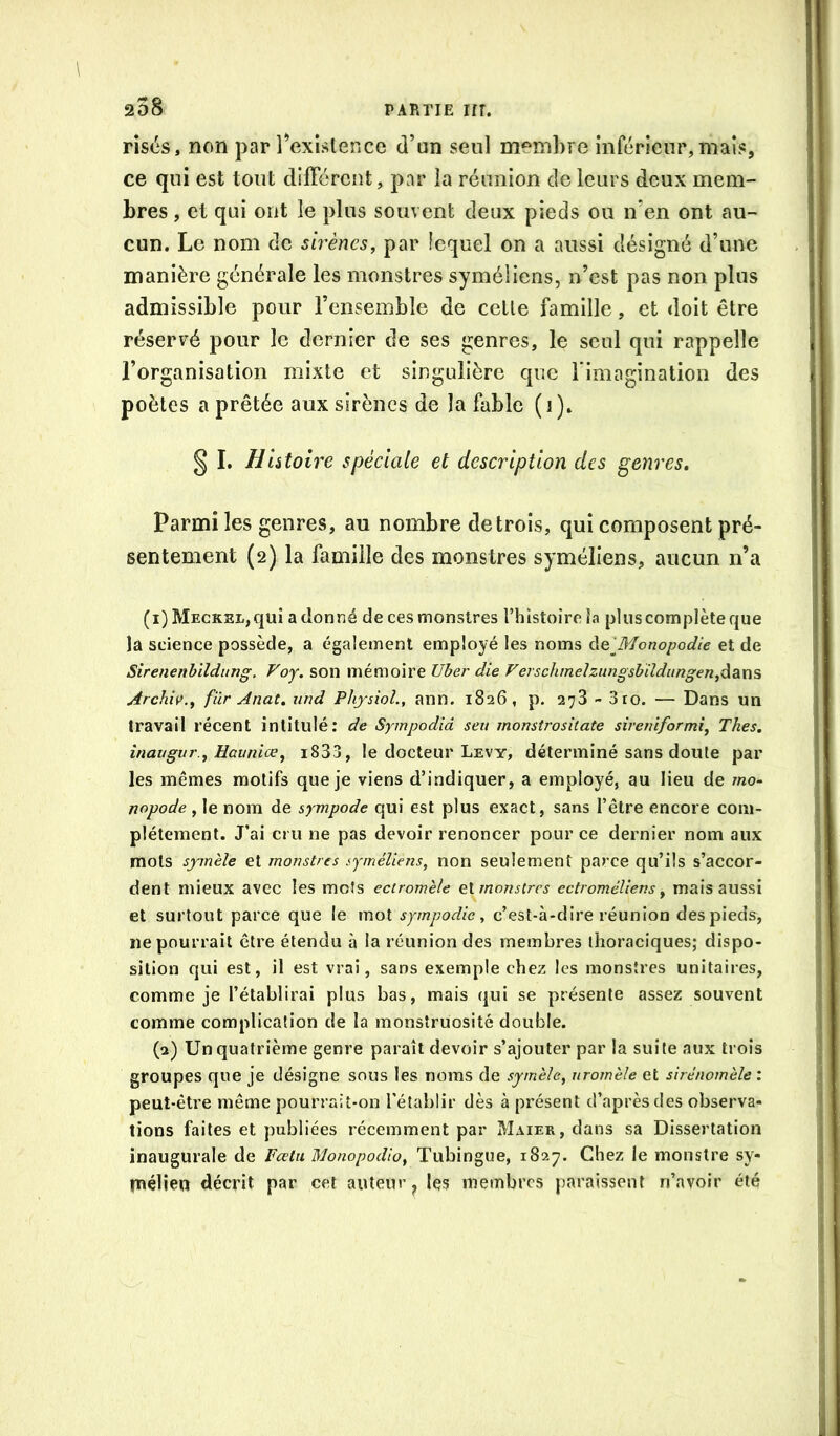 risés, non par l’exislence d’un seul membre inférieur, maïs, ce qui est tout different, par la réunion de leurs deux mem- bres , et qui ont le plus souvent deux pieds ou n’en ont au- cun. Le nom de sirènes, par lequel on a aussi désigné d’une manière générale les monstres syméliens, n’est pas non plus admissible pour l’ensemble de celle famille, et doit être réservé pour le dernier de ses genres, le seul qui rappelle l’organisation mixte et singulière que rimagination des poètes a prêtée aux sirènes de la fable ( i ). § I. Histoire spéciale et description des genres. Parmi les genres, au nombre de trois, qui composent pré- sentement (2) la famille des monstres syméliens, aucun n’a (i) MECKEL,quî adonné de ces monstres l’hîstoireîa plus complète que la science possède, a egalement employé les noms àelBionopodie et de Sirenenbildimg. Voy. son mémoire Uber die Ferschmelzunosbiîdungen,dstX\S Archiv., fur Anat, iind Physiol., ann. 1826, p. 278 - 3ro. — Dans un travail récent intitulé: de Sympodiâ seii monstrositate sireuiformi. Thés, inaugur , üauniœ, i833, le docteur Levy, déterminé sans doute par les mêmes motifs que je viens d’indiquer, a employé, au lieu de mo~ nopode , le nom de sympode qui est plus exact, sans l’être encore com- plètement. J’ai cru ne pas devoir renoncer pour ce dernier nom aux mots symèle et monstres syméliens, non seulement parce qu’ils s’accor- dent mieux avec les mots ectromèle ei monstres ectroméUens, mais aussi et surtout parce que le mot sympodie, c’est-à-dire réunion des pieds, ne pourrait être étendu à la réunion des membres thoraciques; dispo- sition qui est, il est vrai, sans exemple chez les monstres unitaires, comme je l’établirai plus bas, mais qui se présente assez souvent comme complication de la monstruosité double. (2) Un quatrième genre paraît devoir s’ajouter par la suite aux trois groupes que je désigne sous les noms de symèle, uromèle et sirénomèle: peut-être même poun ait-on l’établir dès à présent d’après des observa- tions faites et publiées récemment par Maier, dans sa Dissertation inaugurale de Feetu Wlonopodio, Tubingue, 1827. Chez le monstre sy- tnélien décrit par cet auteur^ Içs membres paraissent n’avoir été