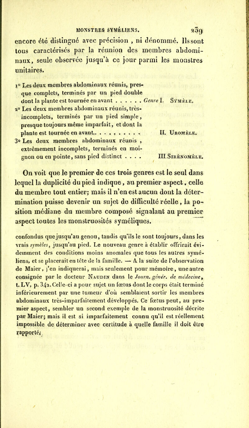 encore été distingué avec précision , ni dénommé. Ils sont tous caractérisés par la réunion des membres abdomi- naux, seule observée jusqu’à ce jour parmi les monstres unitaires. I® Les deux membres abdominaux réunis, pres- que complets, terminés par un pied double dont la plante est tournée en avant Genre!. Symèle, a® Les deux membres abdominaux réunis, très- incomplets, terminés par un pied simple, presque toujours même imparfait, et dont la plante est tournée en avant ÎI. Uromèle. 3® Les deux membres abdominaux réunis , extrêmement incomplets, terminés en moi- gnon ou en pointe, sans pied distinct .... IIîSiRÈNOMÈLE. On voit que le premier de ces trois genres est le seul dans lequel la duplicité du pied indique, au premier aspect, celle du membre tout entier; mais il n’en est aucun dont la déter- mination puisse devenir un sujet de difficulté réelle, la po- sition médiane du membre composé signalant au premier aspect toutes les monstruosités syméliques. confondus que jusqu’au genou, tandis qu’ils le sont toujours, dans les sjmèles, jusqu’au pied. Le nouveau genre à établir offrirait évi- demment des conditions moins anomales que tous les autres symé- liens, et se placerait en tête de la famille. — A. la suite de l’observation de Maier, )’en indiquerai, mais seulement pour mémoire, une autre consignée par le docteur Naudin dans le Journ. génér. de niédeciney t. LV, p. 342. Celle-ci a pour sujet im fœtus dont le corps était terminé inférieurement par une tumeur d’où semblaient sortir les membres abdominaux très-imparfaitement développés. Ce fœtus peut, au pre- mier aspect, sembler un second exemple de la monstruosité décrite par Maier; mais il est si imparfaitement connu qu’il est réellement impossible de déterminer avec certitude à quelle famille i! doit être rapporté;,