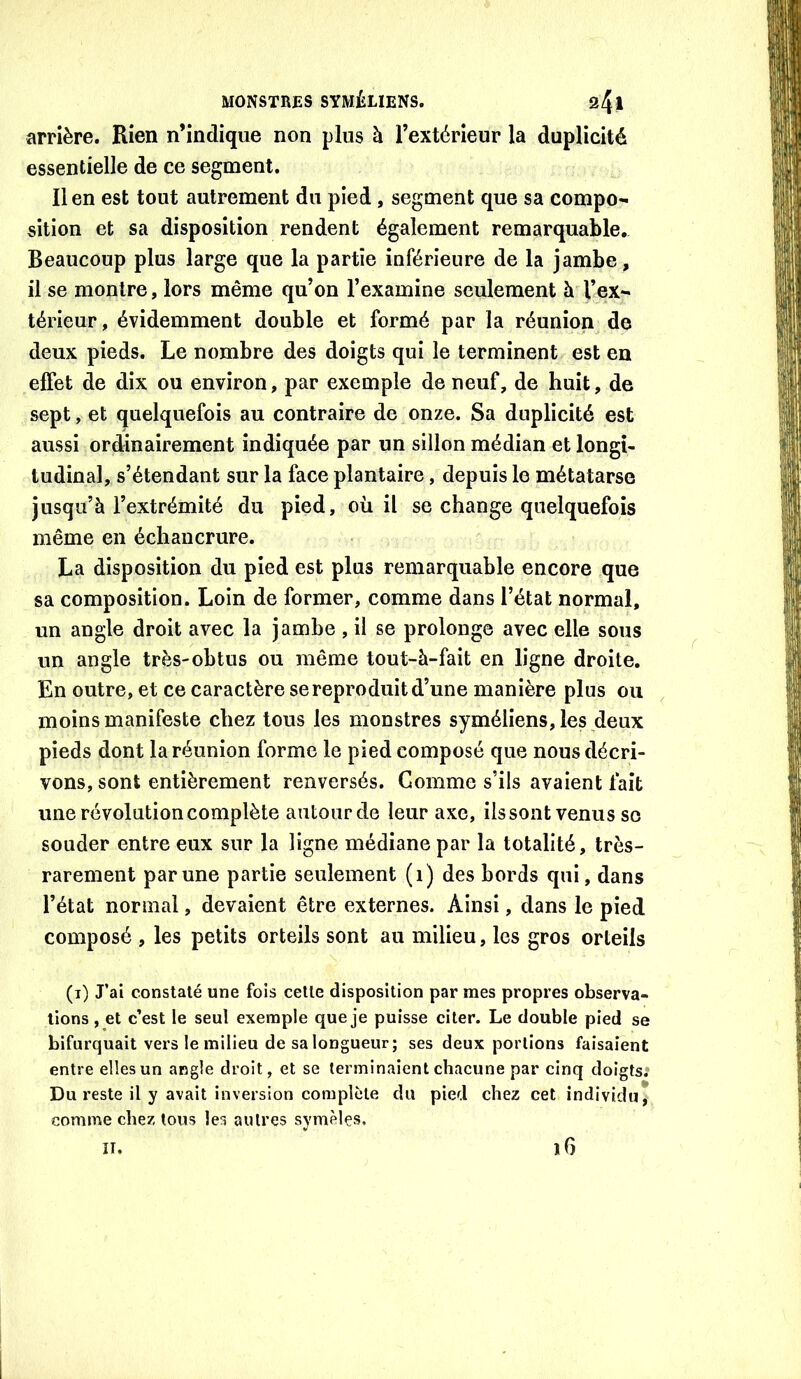 arrière. Rien n’indique non plus à l’extérieur la duplicité essentielle de ce segment. Il en est tout autrement du pied, segment que sa compo^ sition et sa disposition rendent également remarquable. Beaucoup plus large que la partie inférieure de la jambe, il se montre, lors même qu’on l’examine seulement à l’ex- térieur, évidemment double et formé par la réunion de deux pieds. Le nombre des doigts qui le terminent est en effet de dix ou environ, par exemple de neuf, de huit, de sept, et quelquefois au contraire de onze. Sa duplicité est aussi ordinairement indiquée par un sillon médian et longi- tudinal, s’étendant sur la face plantaire, depuis le métatarse jusqu’à l’extrémité du pied, où il se change quelquefois même en échancrure. La disposition du pied est plus remarquable encore que sa composition. Loin de former, comme dans l’état normal, un angle droit avec la jambe , il se prolonge avec elle sous un angle très-obtus ou même tout-à-fait en ligne droite. En outre, et ce caractère se reproduit d’une manière plus ou moins manifeste chez tous les monstres syméliens, les deux pieds dont la réunion forme le pied composé que nous décri- vons, sont entièrement renversés. Gomme s’ils avaient fait une révolution complète autour de leur axe, ilssont venus so souder entre eux sur la ligne médiane par la totalité, très- rarement par une partie seulement (i) des bords qui, dans l’état normal, devaient être externes. Ainsi, dans le pied composé , les petits orteils sont au milieu, les gros orteils (i) J’ai constaté une fois cette disposition par mes propres observa- tions , et c’est le seul exemple que je puisse citer. Le double pied se bifurquait vers le milieu de sa longueur; ses deux portions faisaient entre elles un angle droit, et se terminaient chacune par cinq doigts; Du reste il y avait inversion complète du pied chez cet individu, comme chez tous les autres symèles, îi. iG