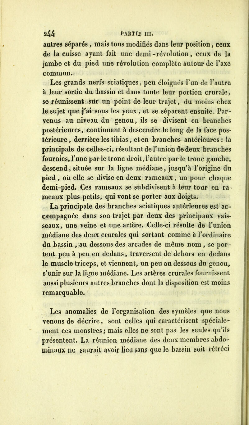 autres séparés, maïs tous modifiés dans leur position, ceux de la cuisse ayant fait une demi-révolution, ceux de la jambe et du pied une révolution complète autour de Taxe commun. Les grands nerfs sciatiques, peu éloignés l’un de Tautre à leur sortie du bassin et dans toute leur portion crurale, se réunissent siir un point de leur trajet, du moins chez le sujet que j'^ai sous les yeux, et se séparent ensuite. Par- venus au niveau du genou, ils se divisent en branches postérieures, continuant à descendre le long de la face pos- térieure, derrière les tibias, et en branches antérieures: la principale de celles-ci, résultant de l’union de deux branches fournies, l’une parle tronc droit, l’autre parle tronc gauche, descend, située sur la ligne médiane, jusqu’à l’origine du pied , oii elle se divise en deux rameaux , un pour chaque demi-pied. Ces rameaux se subdivisent à leur tour en ra meaux plus petits, qui vont se porter aux doigts. La principale des branches sciatiques antérieures est ac- compagnée dans son trajet par deux des principaux vais- seaux, une veine et une artère. Celle-ci résulte de l’union médiane des deux crurales qui sortant comme à l’ordinaire du bassin , au dessous des arcades de même nom , se por- tent peu à peu en dedans, traversent de dehors en dedans ! le muscle triceps, et viennent, un peu au dessous du genou, s’unir sur la ligne médiane. Les artères crurales fournissent aussi plusieurs autres branches dont la disposition est moins remarquable. Les anomalies de l’organisation des symèles que nous venons de décrire, sont celles qui caractérisent spéciale- ment ces monstres ,* mais elles ne sont pas les seules qu’ils présentent. La réunion médiane des deux membres abdo- minaux ne saurait avoir lieu sans que le bassin soit rétréci