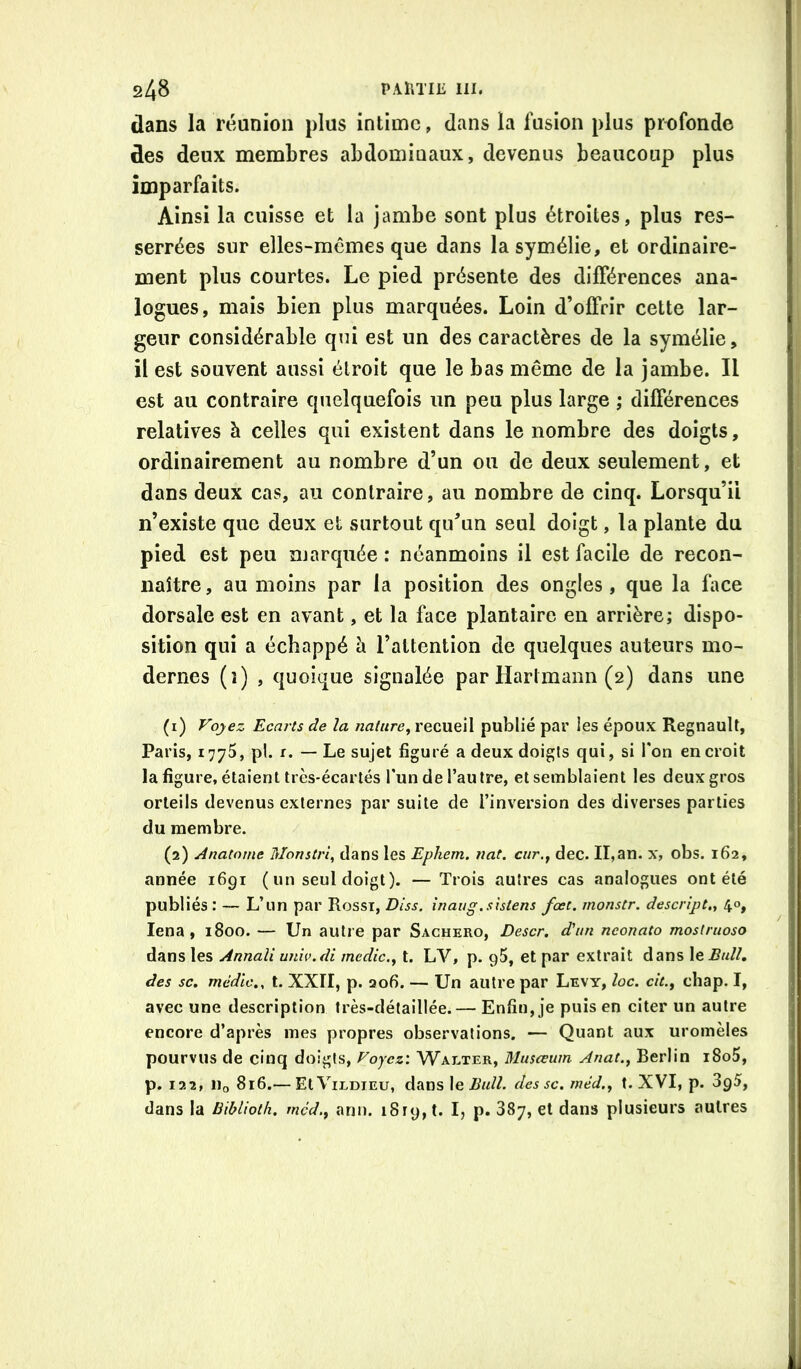 dans la réunion plus intime, dans la fusion plus profonde des deux membres abdominaux, devenus beaucoup plus imparfaits. Ainsi la cuisse et la jambe sont plus étroites, plus res- serrées sur elles-mêmes que dans lasymélie, et ordinaire- ment plus courtes. Le pied présente des différences ana- logues, mais bien plus marquées. Loin d’offrir cette lar- geur considérable qui est un des caractères de la symélie, il est souvent aussi étroit que le bas même de la jambe. Il est au contraire quelquefois un peu plus large ; différences relatives à celles qui existent dans le nombre des doigts, ordinairement au nombre d’un ou de deux seulement, et dans deux cas, au contraire, au nombre de cinq. Lorsqu’il n’existe que deux et surtout qu’un seul doigt, la plante du pied est peu marquée : néanmoins il est facile de recon- naître, au moins par la position des ongles, que la face dorsale est en avant, et la face plantaire en arrière; dispo- sition qui a échappé h l’attention de quelques auteurs mo- dernes (î) , quoique signalée par Hartmann (2) dans une (1) P'ojez Ecarts de la nature^ recueil publié par les époux Régnault, Paris, 1775, pl. r. — Le sujet figuré a deux doigts qui, si l'on en croit lafigure, étaient très-écartés l'un de l’autre, et semblaient les deux gros orteils devenus externes par suite de l’inversion des diverses parties du membre. (2) Anatorne Monstrl, dans les Ephern. nat. cur.j dec. II,an. x, obs. 162, année i6gi ( un seul doigt). —Trois autres cas analogues ont été publiés : — L’un par Rossi, Diss. înaug.sîstens fœt. monstr. descript., 40, lena , 1800. — Un autre par Sachero, Descr. d'un neonato mostruoso dans les Annali unw.di mcdic.^ l. LV, p. gS, et par extrait dans le Bull, des SC. mcdlc., t. XXII, p. 206. — Un autre par Levy, loc. cit.y chap. I, avec une description très-détaillée.— Enfin, je puis en citer un autre encore d’après mes propres observations. — Quant aux uromèles pourvus de cinq doigts, Foyez: Walter, Musceum Anat.^ Berlin i8o5, p. 122, lio 816.— EtViLDiEu, dans \&Bull. dessc. tnéd., t. XVI, p. 3g5, dans la BibUoth. mcd.^ ann. 1819, t. I, p. 887, et dans plusieurs autres