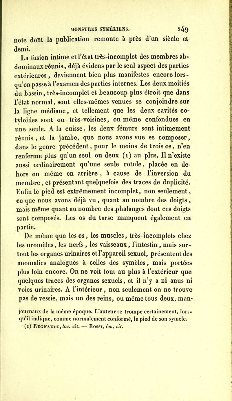 note dont la publication remonte à près d’un siècle et demi. La fusion intime et l’état très-incomplet des membres ab- dominaux réunis, déjà évidens par le seul aspect des parties extérieures , deviennent bien plus manifestes encore lors- qu’on passe à l’examen des parties internes. Les deux moitiés du bassin, très-incomplet et beaucoup plus étroit que dans l’état normal, sont elles-mêmes venues se conjoindre sur la ligne médiane, et tellement que les deux cavités co- tyloïdes sont ou très-voisines, ou même confondues en une seule. A la cuisse, les deux fémurs sont intimement réunis , et la jambe, que nous avons vue se composer, dans le genre précédent, pour le moins de trois os, n’en renferme plus qu’un seul ou deux (i) au plus. Il n’existe aussi ordinairement qu’une seule rotule, placée en de- hors ou même en arrière , à cause de l’inversion du membre, et présentant quelquefois des traces de duplicité. Enfin le pied est extrêmement incomplet, non seulement, ce que nous avons déjà vu, quant au nombre des doigts, mais même quant au nombre des .phalanges dont ces doigts sont composés. Les os du tarse manquent également en partie. De même que les os, les muscles, très-incomplets chez les uromèles, les nerfs , les vaisseaux, l’intestin, mais sur- tout les organes urinaires et l’appareil sexuel, présentent des anomalies analogues à celles des symèles, mais portées plus loin encore. On ne voit tout au plus à l’extérieur que quelques traces des organes sexuels, et il n’y a ni anus ni voies urinaires. A l’intérieur, non seulement on ne trouve pas de vessie, mais un des reins, ou même tous deux, man- journauxde la même époque. L’auteur se trompe certainement, lors- qu’il indique, comme normalement conformé, le pied de son symèle.