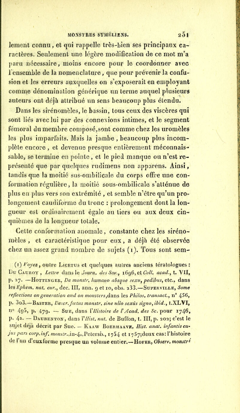 lement connu, et qui rappelle très-bien ses principaux ca- ractères. Seulement une légère modification de ce mot m’a paru nécessaire, moins encore pour le coordonner avec l’ensemble de la nomenclature, que pour prévenir la confu- sion et les erreurs auxquelles on s’exposerait en employant comme dénomination générique un terme auquel plusieurs auteurs ont déjà attribué un sens beaucoup plus étendu. Dans les sirénomèles, le bassin, tous ceux des viscères qui sont liés avec lui par des connexions intimes, et le segment fémoral du membre comj30sé,sont comme chez les uromèles les plus imparfaits. Mais la jambe , beaucoup plus incom- plète encore , et devenue presque entièrement méconnais”- sable, se termine en pointe, et le pied manque ou n’est re- présenté que par quelques rudimens non apparens. Ainsi, tandis que la moitié sus-ombilicale du corps offre une con- formation régulière, la moitié sous-ombilicaîe s’atténue de plus en plus vers son extrémité , et semble n’être qu’un pro- longement caudiforme du tronc : prolongement dont la lon- gueur est ordinairement égale au tiers ou aux deux cin- quièmes de la longueur totale. Cette conformation anomale, constante chez les siréno- mèles , et caractéristique pour eux, a déjà été observée chez un assez grand nombre de sujets (i). Tous sont sem- (i) Voyez, outre Licetus et quelques autres anciens tératologues: Bu Gauroy , Lettre dans le des Sav., 1696, etGo//. acad.,X,\ïl, p. 27. —Hottinger, De monstr, huinano absque sexu, pedibus, etc., dans lesEphem. nat. cur., dec. IIÎ, ann. 9 et 10, obs. a33.—Superville, Some reflections on génération, and on monsters,àdiï\ÿ, les Philos, transact., n® 4^^» p. 3o3.—Baster, Descr.Jœtüs monstr. sine ullo sexüs signo,ibid., t.XLVl, no p, — Sue, dans ïHistoire de ïAcad, des Sc. pour 1746, p. 42. — Daubewtok, dans 1’///^^. nat. de Buffon, t. III, p. 202; c’est le sujet déjà décrit par Sue. — Kaaw Boerhaave, Eist. anat. infantiscu- JUS pars corp.inf. mo/2A;/’.,in-4o,Petersb., 1734 et i757;deux cas: l’hisloire de run d’euxforiîie presque un volume entier.—Hofer, Ohserv, monstri