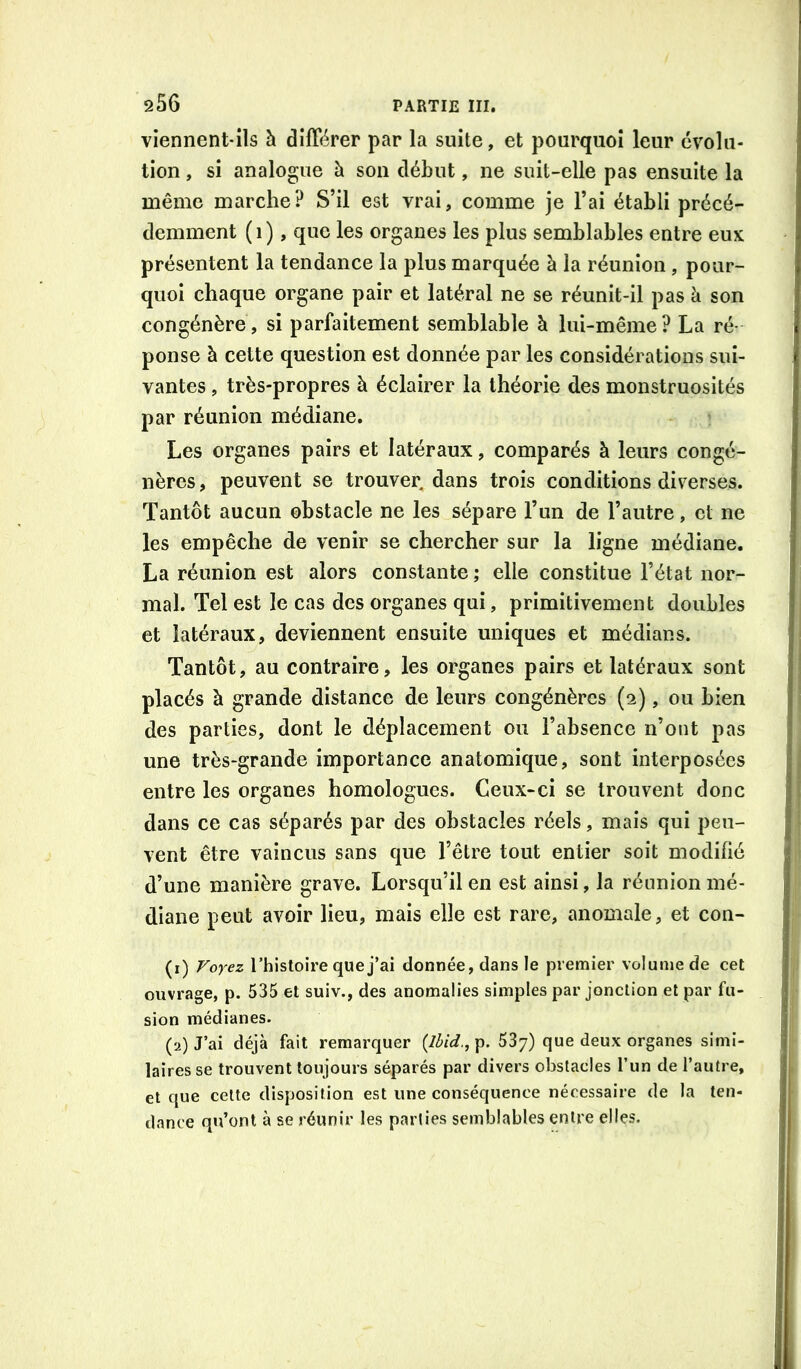 viennent-ils à différer par la suite, et pourquoi leur évolu- tion , si analogue h son début, ne suit-elle pas ensuite la même marche? S’il est vrai, comme je l’ai établi précé- demment ( 1 ), que les organes les plus semblables entre eux présentent la tendance la plus marquée à la réunion, pour- quoi chaque organe pair et latéral ne se réunit-il pas à son congénère, si parfaitement semblable à lui-même? La ré- ponse à cette question est donnée par les considérations sui- vantes , très-propres à éclairer la théorie des monstruosités par réunion médiane. Les organes pairs et latéraux, comparés à leurs congé- nères, peuvent se trouver, dans trois conditions diverses. Tantôt aucun obstacle ne les sépare l’un de l’autre, et ne les empêche de venir se chercher sur la ligne médiane. La réunion est alors constante ; elle constitue l’état nor- mal. Tel est le cas des organes qui, primitivement doubles et latéraux, deviennent ensuite uniques et médians. Tantôt, au contraire, les organes pairs et latéraux sont placés à grande distance de leurs congénères (2), ou bien des parties, dont le déplacement ou l’absence n’oiit pas une très-grande importance anatomique, sont interposées entre les organes homologues. Ceux-ci se trouvent donc dans ce cas séparés par des obstacles réels, mais qui peu- vent être vaincus sans que l’être tout entier soit modifié d’une manière grave. Lorsqu’il en est ainsi, la réunion mé- diane peut avoir lieu, mais elle est rare, anomale, et con- (1) Forez rhistoire que j’ai donnée, dans le premier volume de cet ouvrage, p. 535 et suiv., des anomalies simples par jonction et par fu- sion médianes. (2) J’ai déjà fait remarquer (Ibid., p. 537) que deux organes simi- laires se trouvent toujours séparés par divers obstacles l’un de l’autre, et que cette disposition est une conséquence nécessaire de la ten- dance qu’ont à se réunir les parties semblables entre elles.